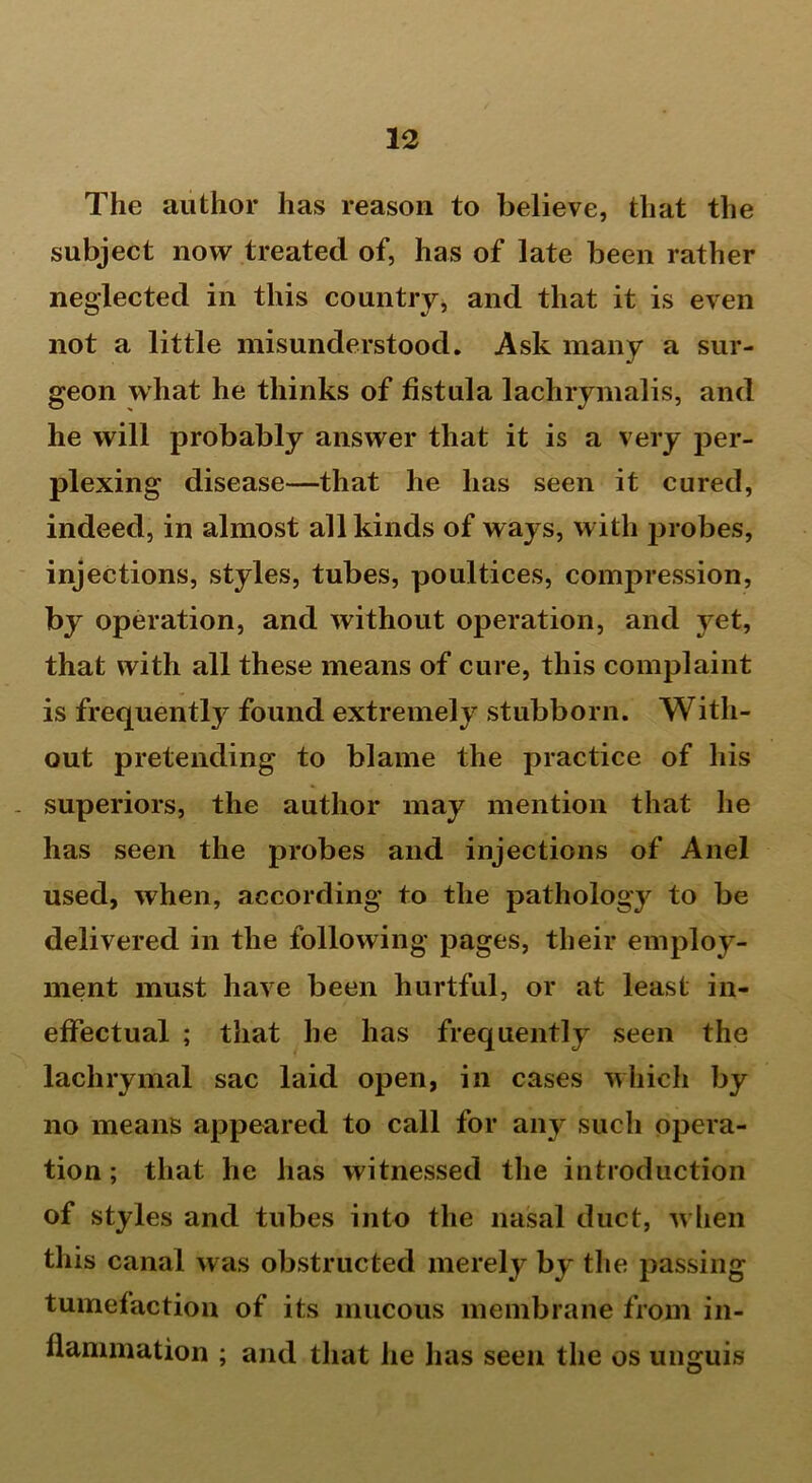 The author has reason to believe, that the subject now treated of, has of late been rather neglected in this country, and that it is even not a little misunderstood. Ask many a sur- geon what he thinks of fistula lachrymalis, and he will probably answer that it is a very per- plexing disease—that he has seen it cured, indeed, in almost all kinds of ways, with probes, injections, styles, tubes, poultices, compression, by operation, and without operation, and yet, that with all these means of cure, this complaint is frequently found extremely stubborn. With- out pretending to blame the practice of his superiors, the author may mention that he has seen the probes and injections of Anel used, when, according to the pathology to be delivered in the following pages, their employ- ment must have been hurtful, or at least in- effectual ; that lie has frequently seen the lachrymal sac laid open, in cases which by no means appeared to call for any such opera- tion ; that he has witnessed the introduction of styles and tubes into the nasal duct, when this canal was obstructed merely by the passing tumefaction of its mucous membrane from in- flammation ; and that he has seen the os unguis