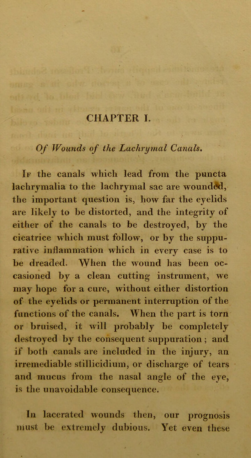 Of Wounds of the Lachrymal Canals, \ If the canals which lead from the puncta lachrymalia to the lachrymal sac are wounddd, the important question is, how far the eyelids are likely to be distorted, and the integrity of either of the canals to be destroyed, by the cicatrice which must follow, or by the suppu- rative inflammation which in every case is to be dreaded. When the wound has been oc- casioned by a clean cutting instrument, we may hope for a cure, without either distortion of the eyelids or permanent interruption of the functions of the canals. When the part is torn or bruised, it will probably be completely destroyed by the consequent suppuration; and if both canals are included in the injury, an irremediable stillicidium, or discharge of tears and mucus from the nasal angle of the eye, is the unavoidable consequence. In lacerated wounds then, our prognosis must be extremely dubious. Yet even these