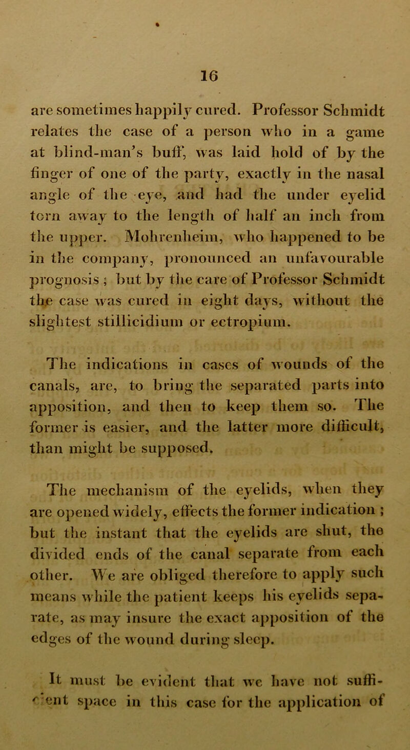 % are sometimes happily cured. Professor Schmidt relates the case of a person who in a game at blind-man’s buff, was laid hold of by the finger of one of the party, exactly in the nasal angle of the eye, and had the under eyelid torn away to the length of half an inch from the upper. Mohrenheim, who happened to be in the company, pronounced an unfavourable prognosis ; but by the care of Professor Schmidt th.e case was cured in eight days, without the slightest stillicidium or ectropium. The indications in cases of wounds of the canals, are, to bring the separated parts into apposition, and then to keep them so. The former is easier, and the latter more difficult, than might be supposed. The mechanism of the eyelids, when they are opened widely, effects the former indication ; but the instant that the eyelids are shut, the divided ends of the canal separate from each other. We are obliged therefore to apply such means while the patient keeps his eyelids sepa- rate, as may insure the exact apposition of the edges of the wound during sleep. It must be evident that we have not suffi- r cat space in this case for the application of