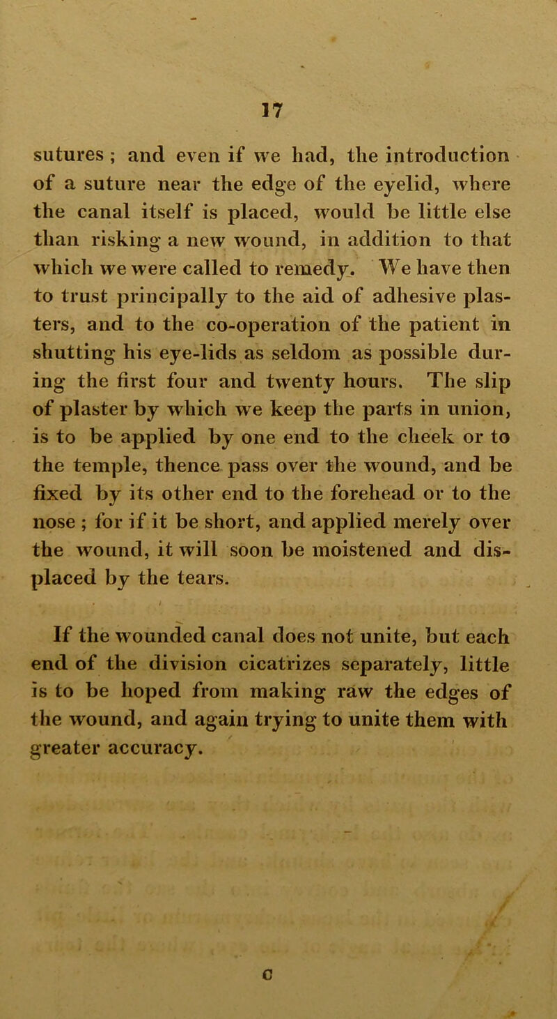 sutures ; and even if we had, the introduction of a suture near the edge of the eyelid, where the canal itself is placed, would be little else than risking a new wound, in addition to that which we were called to remedy. We have then to trust principally to the aid of adhesive plas- ters, and to the co-operation of the patient in shutting his eye-lids as seldom as possible dur- ing the first four and twenty hours. The slip of plaster by which we keep the parts in union, is to be applied by one end to the cheek or to the temple, thence pass over the wound, and be fixed by its other end to the forehead or to the nose ; for if it be short, and applied merely over the wound, it will soon be moistened and dis- placed by the tears. . » 1 . • If the wounded canal does not unite, but each end of the division cicatrizes separately, little is to be hoped from making raw the edges of the wound, and again trying to unite them with greater accuracy. c