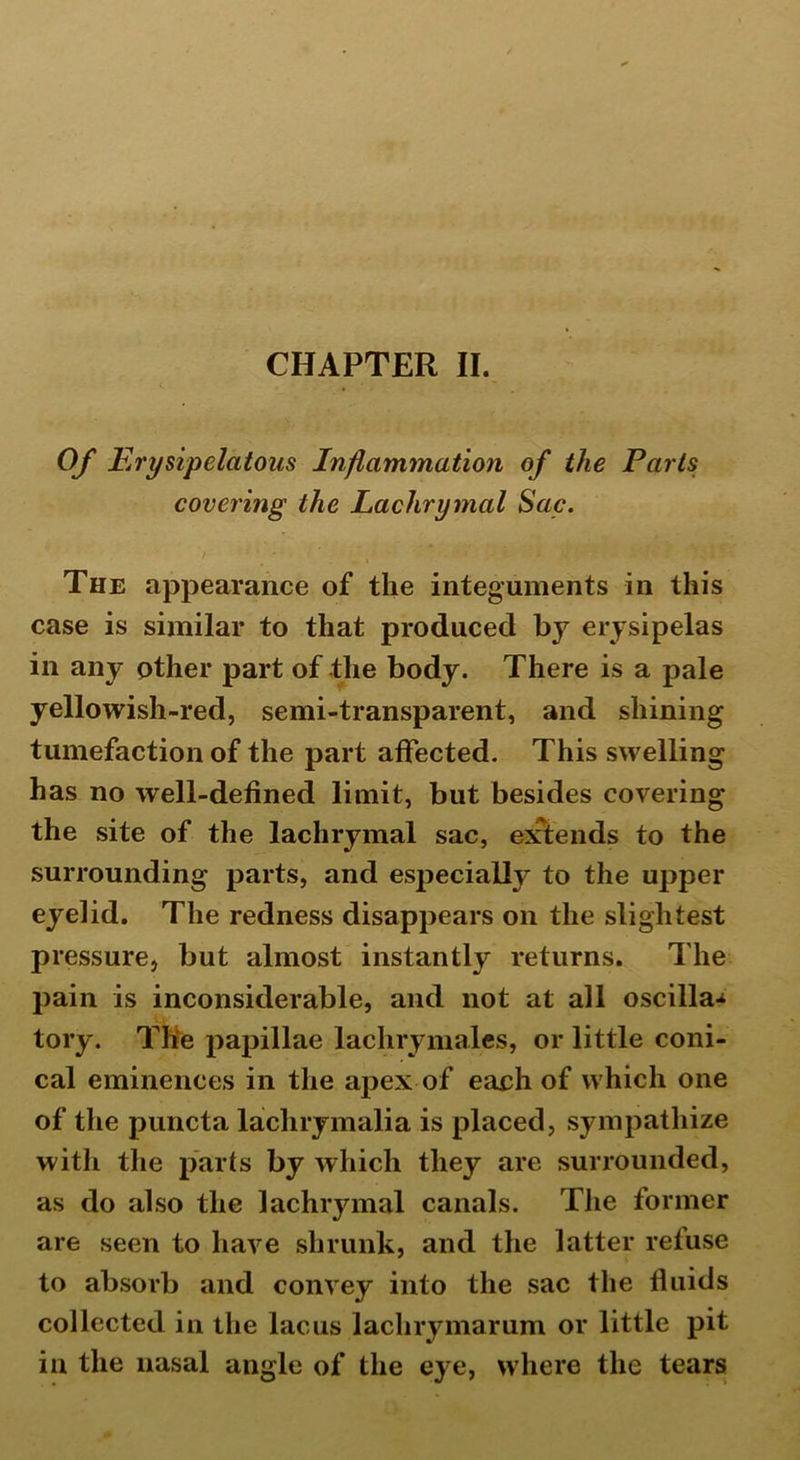 CHAPTER II. ( * * . Of E rysipelatous Inflammation of the Parts covering the Lachrymal Sac. The appearance of the integuments in this case is similar to that produced by erysipelas in any other part of the body. There is a pale yellowish-red, semi-transparent, and shining tumefaction of the part affected. This swelling has no well-defined limit, but besides covering the site of the lachrymal sac, extends to the surrounding parts, and especially to the upper eyelid. The redness disappears on the slightest pressure, but almost instantly returns. The pain is inconsiderable, and not at all oscilla* tory. The papillae lachrymales, or little coni- cal eminences in the apex of each of which one of the puncta lachrymalia is placed, sympathize with the parts by which they are surrounded, as do also the lachrymal canals. The former are seen to have shrunk, and the latter refuse to absorb and convey into the sac the lluids collected in the lac us lachrymarum or little pit in the nasal angle of the eye, where the tears