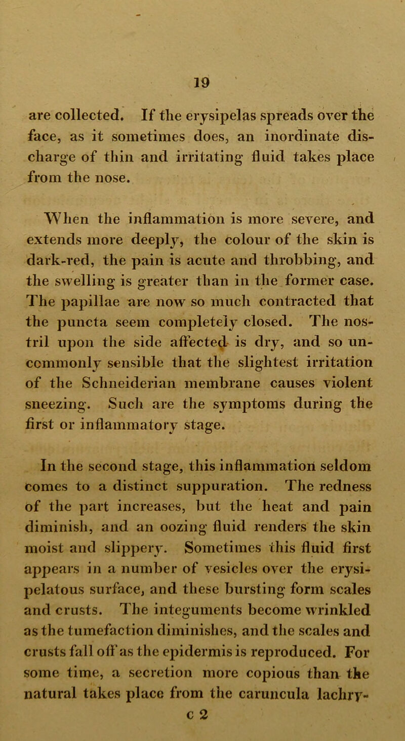 are collected. If the erysipelas spreads over the face, as it sometimes does, an inordinate dis- charge of thin and irritating fluid takes place from the nose. When the inflammation is more severe, and extends more deepty, the colour of the skin is dark-red, the pain is acute and throbbing, and the swelling is greater than in the former case. The papillae are now so much contracted that the puncta seem completely closed. The nos- tril upon the side affected is dry, and so un- commonly sensible that the slightest irritation of the Schneiderian membrane causes violent sneezing. Such are the sjnmptoms during the first or inflammatory stage. In the second stage, this inflammation seldom comes to a distinct suppuration. The redness of the part increases, but the heat and pain diminish, and an oozing fluid renders the skin moist and slippery. Sometimes this fluid first appears in a number of vesicles over the erysi- pelatous surface, and these bursting form scales and crusts. The integuments become wrinkled as the tumefaction diminishes, and the scales and crusts fall off as the epidermis is reproduced. For some time, a secretion more copious than the natural takes place from the caruncula lachry- c 2