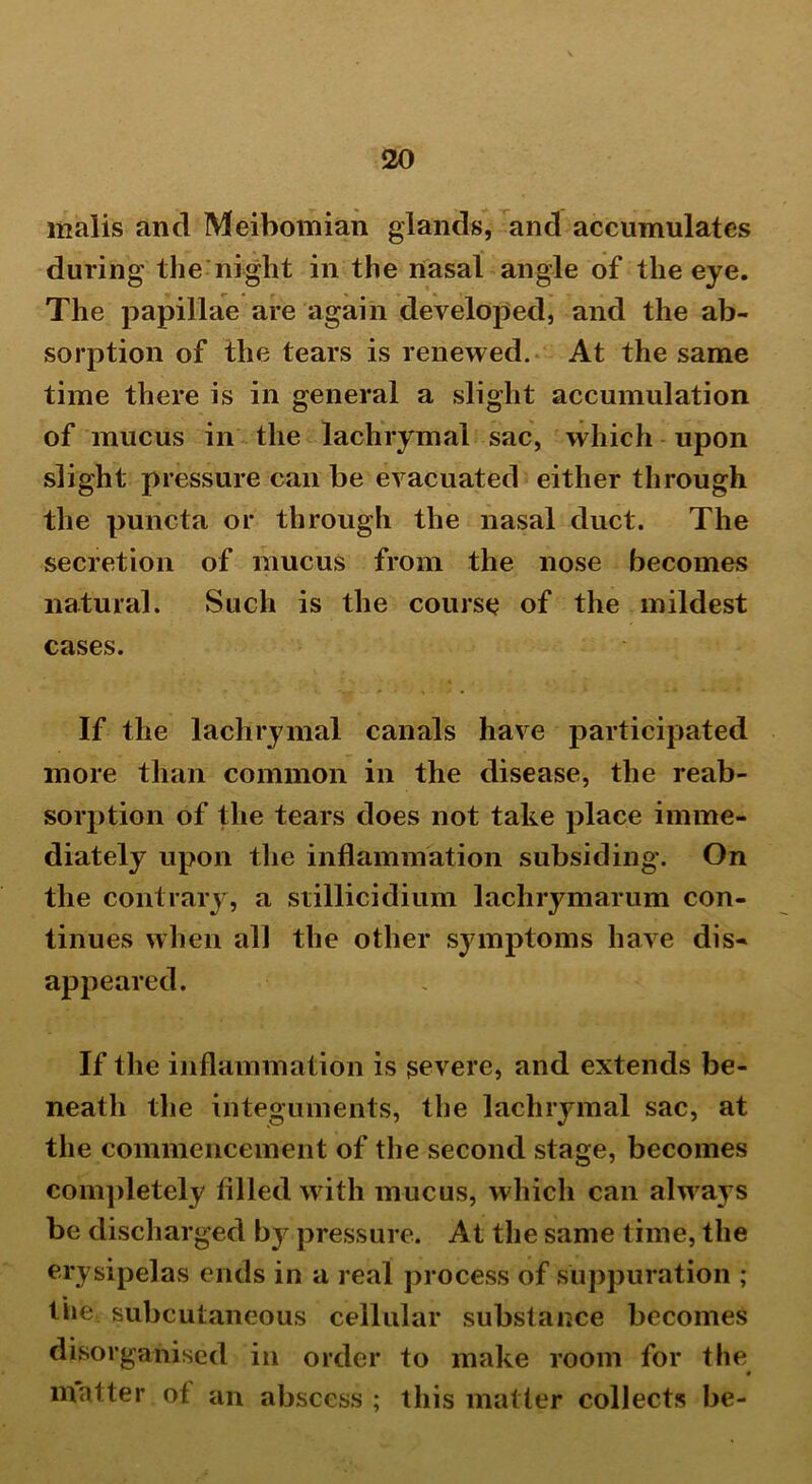 malis and Meibomian glands, and accumulates during the night in the nasal angle of the eye. The papillae are again developed, and the ab- sorption of the tears is renewed. At the same time there is in general a slight accumulation of mucus in the lachrymal sac, which upon slight pressure can be evacuated either through the puncta or through the nasal duct. The secretion of mucus from the nose becomes natural. Such is the course of the mildest cases. If the lachrymal canals have participated more than common in the disease, the reab- sorption of the tears does not take place imme- diately upon the inflammation subsiding. On the contrary, a stillicidium lachrymarum con- tinues when all the other symptoms have dis- appeared. If the inflammation is severe, and extends be- neath the integuments, the lachrymal sac, at the commencement of the second stage, becomes completely filled with mucus, which can always be discharged by pressure. At the same time, the erysipelas ends in a real process of suppuration ; tiie subcutaneous cellular substance becomes disorganised in order to make room for the 0 matter ot an abscess ; this matter collects be-