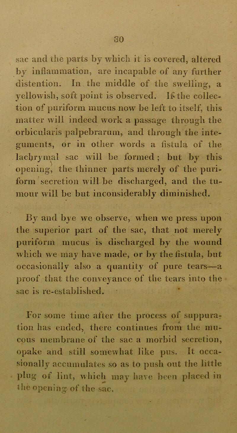 sac and the parts by which it is covered, altered by inflammation, are incapable of any further distention. In the middle of the swelling, a yellowish, soft point is observed. If the collec- tion of puriform mucus now be left to itself, this matter will indeed work a passage through the orbicularis palpebrarum, and through the inte- guments, or in other words a fistula of the lachrymal sac will be formed; but by this opening, the thinner parts merely of the puri- form secretion will be discharged, and the tu- mour will be but inconsiderably diminished. By and bye we observe, when we press upon the superior part of the sac, that not merely puriform mucus is discharged by the wound which we may have made, or by the fistula, but occasionally also a quantity of pure tears—a proof that the conveyance of the tears into the sac is re-established. For some time after the process of suppura- tion has ended, there continues from the mu- cous membrane of the sac a morbid secretion, opake and still somewhat like pus. It occa- sionally accumulates so as to push out the little plug of lint, which may have been placed in 1 he opening; of the sac.