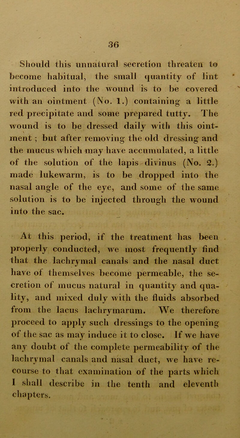 Should this unnatural secretion threaten to become habitual, the small quantity of lint introduced into the wound is to be covered with an ointment (No. 1.) containing a little red precipitate and some prepared tutty. The wound is to be dressed daily with this oint- ment ; but after removing the old dressing and the mucus which may have accumulated, a little of the solution of the lapis-divinus (No. 2.) made lukewarm, is to be dropped into the nasal angle of the eye, and some of the same solution is to be injected through the wound into the sac. At this period, if the treatment has been properly conducted, we most frequently find that the lachrymal canals and the nasal duct have of themselves become permeable, the se- cretion of mucus natural in quantity and qua- lity, and mixed duly with the fluids absorbed from the lacus lachrymarum. We therefore proceed to apply such dressings to the opening of the sac as may induce it to close. If we have any doubt of the complete permeability of the lachrymal canals and nasal duct, we have re- course to that examination of the parts which I shall describe in the tenth and eleventh chapters.