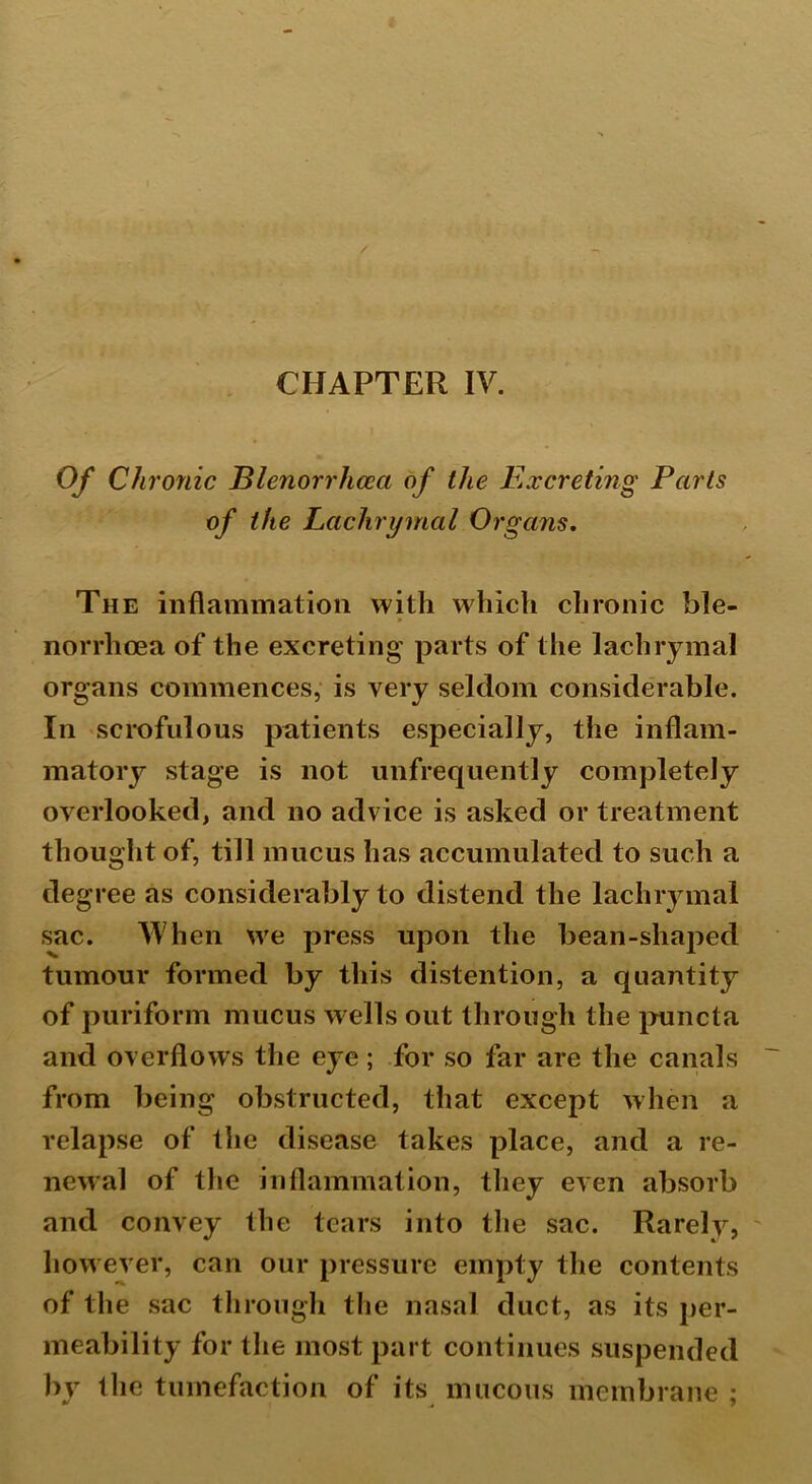 Of Chronic Blenorrhceci of the Excreting Parts of the Lachrymal Organs. The inflammation with which chronic ble- norrhoea of the excreting parts of the lachrymal organs commences, is very seldom considerable. In scrofulous patients especially, the inflam- matory stage is not unfrequently completely overlooked, and no advice is asked or treatment thought of, till mucus has accumulated to such a degree as considerably to distend the lachrymal sac. When we press upon the bean-shaped tumour formed by this distention, a quantity of puriform mucus w ells out through the puncta and overflows the eye; for so far are the canals from being obstructed, that except when a relapse of the disease takes place, and a re- newal of the inflammation, they even absorb and convey the tears into the sac. Rarely, however, can our pressure empty the contents of the sac through the nasal duct, as its per- meability for the most part continues suspended by 1 lie tumefaction of its mucous membrane :