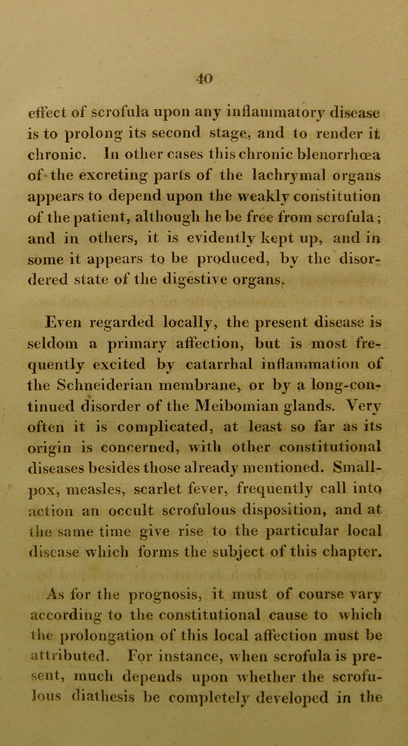 effect of scrofula upon any inflammatory disease is to prolong its second stage, and to render it chronic. In other cases this chronic blenorrhcea of the excreting parts of the lachrymal organs appears to depend upon the weakly constitution of the patient, although he be free from scrofula; and in others, it is evidently kept up, and in some it appears tq be produced, by the disor- dered state of the digestive organs. Even regarded locally, the present disease is seldom a primary affection, but is most fre- quently excited by catarrhal inflammation of the Schneiderian membrane, or by a long-con- % tinued disorder of the Meibomian glands. Very often it is complicated, at least so far as its origin is concerned, with other constitutional diseases besides those already mentioned. Small- pox, measles, scarlet fever, frequently call into action an occult scrofulous disposition, and at. the same time give rise to the particular local disease which forms the subject of this chapter. As for the prognosis, it must of course vary according to the constitutional cause to which 1 he prolongation of this local affection must be attributed. For instance, when scrofula is pre- sent, much depends upon whether the scrofu- lous diathesis be completely developed in the