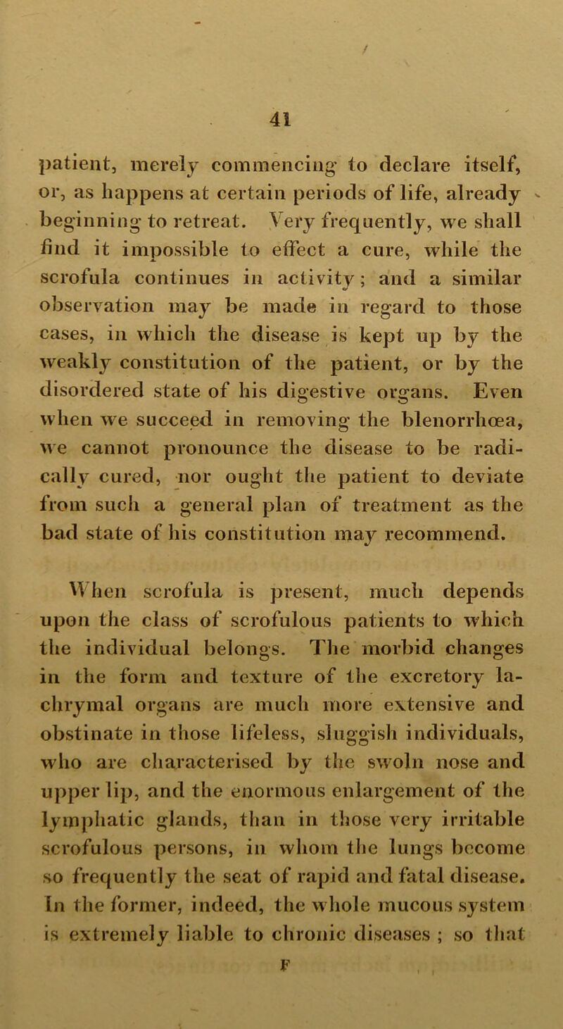 patient, merely commencing’ to declare itself, or, as happens at certain periods of life, already - beginning to retreat. Very frequently, we shall find it impossible to effect a cure, while the scrofula continues in activity; and a similar observation may be made in regard to those cases, in which the disease is kept up by the weakly constitution of the patient, or by the disordered state of his digestive organs. Even when we succeed in removing the blenorrhoea, we cannot pronounce the disease to be radi- cally cured, nor ought the patient to deviate from such a general plan of treatment as the bad state of his constitution maj^ recommend. When scrofula is present, much depends upon the class of scrofulous patients to which the individual belongs. The morbid changes in the form and texture of the excretory la- chrymal organs are much more extensive and obstinate in those lifeless, sluggish individuals, who are characterised by the swoln nose and upper lip, and the enormous enlargement of the lymphatic glands, than in those very irritable scrofulous persons, in whom the lungs become so frequently the seat of rapid and fatal disease. In the former, indeed, the whole mucous system is extremely liable to chronic diseases ; so that