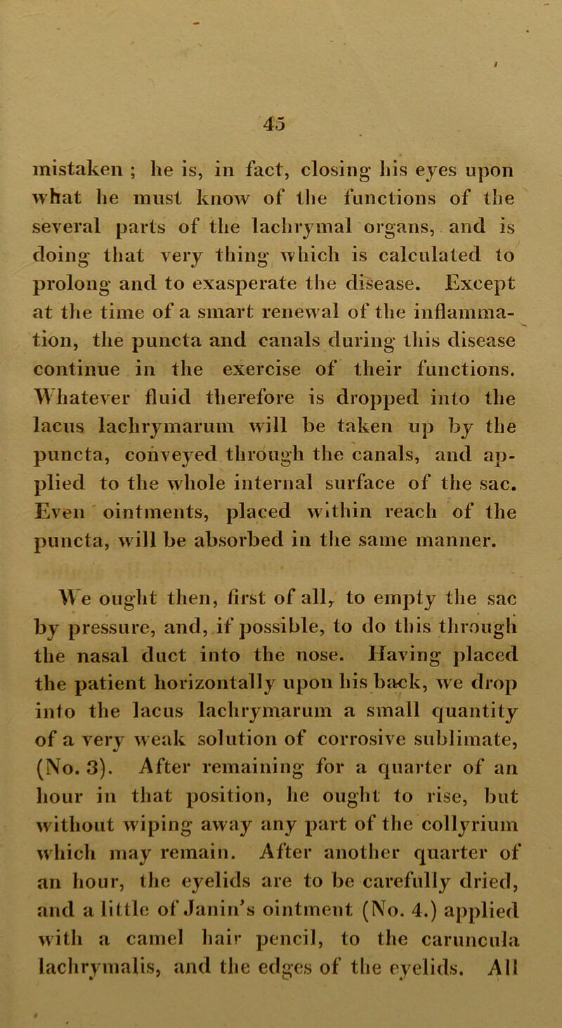 mistaken ; he is, in fact, closing his eyes upon what he must know of the functions of the several parts of the lachrymal organs, and is doing that very thing which is calculated to prolong and to exasperate the disease. Except at the time of a smart renewal of the inflamma- tion, the puncta and canals during this disease continue in the exercise of their functions. Whatever fluid therefore is dropped into the lacus lachrymarum will be taken up by the puncta, conveyed through the canals, and ap- plied to the whole internal surface of the sac. Even ointments, placed within reach of the puncta, will be absorbed in the same manner. W e ought then, first of allr to empty the sac by pressure, and, if possible, to do this through the nasal duct into the nose. Having placed the patient horizontally upon his back, we drop into the lacus lachrymarum a small quantity of a very weak solution of corrosive sublimate, (No. 3). After remaining for a quarter of an hour in that position, he ought to rise, but without wiping away any part of the collyrium which may remain. After another quarter of an hour, the eyelids are to be carefully dried, and a little of Janin’s ointment (No. 4.) applied with a camel hair pencil, to the caruncula laclirymalis, and the edges of the eyelids. All