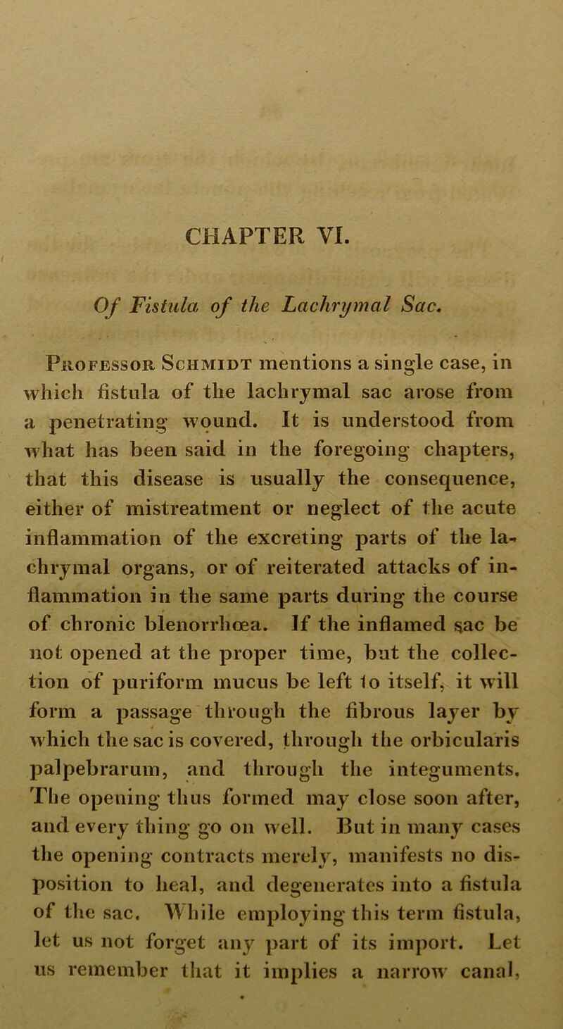 Of Fistula of the Lachrymal Sac. Professor Schmidt mentions a single case, in which fistula of the lachrymal sac arose from a penetrating wound. It is understood from what has been said in the foregoing chapters, that this disease is usually the consequence, either of mistreatment or neglect of the acute inflammation of the excreting parts of the la-, chrymal organs, or of reiterated attacks of in- flammation in the same parts during the course of chronic blenorrhoea. If the inflamed sac be not opened at the proper time, but the collec- tion of puriform mucus be left 1o itself, it will form a passage through the fibrous layer by 4 which the sac is covered, through the orbicularis palpebrarum, and through the integuments. The opening thus formed may close soon after, and every thing go on well. But in many cases the opening contracts merely, manifests no dis- position to heal, and degenerates into a fistula of the sac. While employing this term fistula, let us not forget any part of its import. Let us remember that it implies a narrow canal.