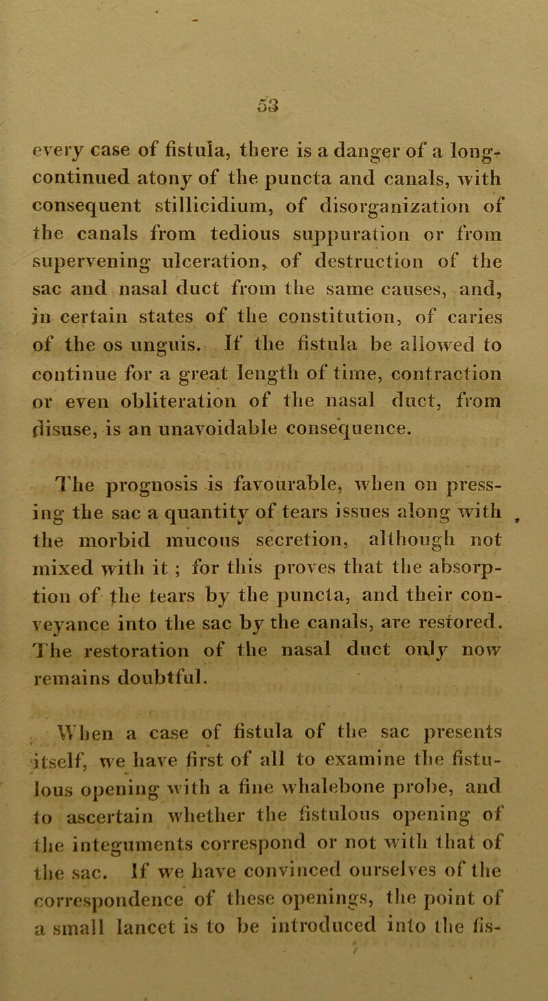 every case of fistula, there is a danger of a longr continued atony of the puncta and canals, with consequent stillicidium, of disorganization of the canals from tedious suppuration or from supervening ulceration, of destruction of the sac and nasal duct from the same causes, and, in certain states of the constitution, of caries of the os unguis. If the fistula be allowed to continue for a great length of time, contraction or even obliteration of the nasal duct, from disuse, is an unavoidable consequence. The prognosis is favourable, when on press- ing the sac a quantity of tears issues along with , the morbid mucous secretion, although not mixed with it. ; for this proves that the absorp- tion of the tears by the puncta, and their con- veyance into the sac by the canals, are restored. The restoration of the nasal duct only now remains doubtful. When a case of fistula of the sac presents itself, we have first of all to examine the fistu- lous opening with a fine whalebone probe, and to ascertain whether the fistulous opening of the integuments correspond or not with that of the sac. If we have convinced ourselves of the correspondence of these openings, the point of a small lancet is to be introduced into the fis-