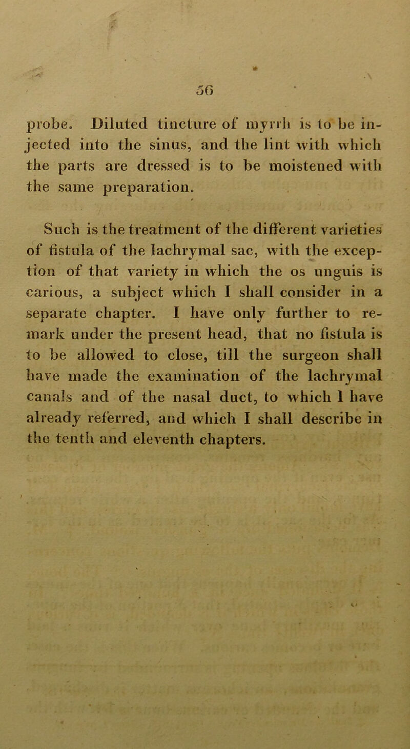 A 56 probe. Diluted tincture of myrrh is to be in- jected into the sinus, and the lint with which the parts are dressed is to be moistened with the same preparation. / Such is the treatment of the different varieties of fistula of the lachrymal sac, with the excep- tion of that variety in which the os unguis is carious, a subject which I shall consider in a separate chapter. I have only further to re- mark under the present head, that no fistula is to be allowed to close, till the surgeon shall have made the examination of the lachrymal canals and of the nasal duct, to which 1 have already referred, and which I shall describe in the tenth and eleventh chapters. .