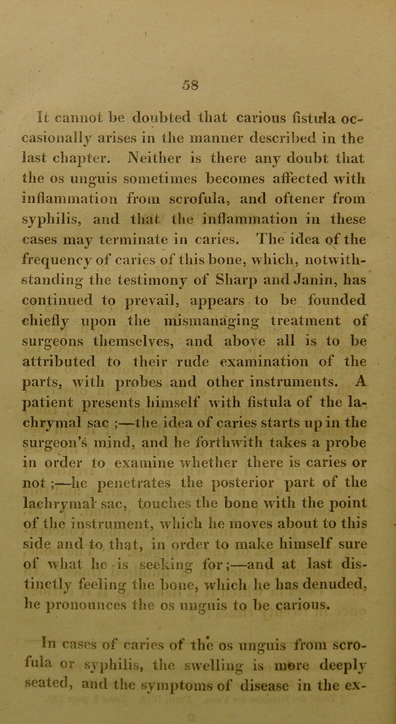 58 It cannot be doubted that carious fistula oc- casionally arises in the manner described in the last chapter. Neither is there any doubt that the os unguis sometimes becomes affected with inflammation from scrofula, and oftener from syphilis, and that the inflammation in these cases may terminate in caries. The idea of the frequency of caries of this bone, which, notwith- standing the testimony of Sharp and Janin, has continued to prevail, appears to be founded chiefly upon the mismanaging treatment of surgeons themselves, and above all is to be attributed to their rude examination of the parts, with probes and other instruments. A patient presents himself with fistula of the la- chrymal sac ;—the idea of caries starts up in the surgeon’s mind, and he forthwith takes a probe in order to examine whether there is caries or not ;—he penetrates the posterior part of the lachrymal sac, touches the bone with the point of the instrument, which he moves about to this side and to that, in order to make himself sure of what he is seeking for;—and at last dis- tinctly feeling the bone, which lie has denuded, he pronounces the os unguis to be carious. In cases of caries of the os unguis from scro- fula or syphilis, the swelling is more deeply seated, and the symptoms of disease in the ex-