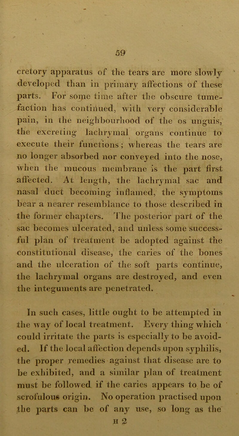 ere torj apparatus of the tears are more slowly developed than in primary affections of these parts. For some time after the obscure tume- faction has continued, with very considerable pain, in the neighbourhood of the os unguis, the excreting lachrymal organs continue to execute their functions; whereas the tears are no longer absorbed nor conveyed into the nose, when the mucous membrane is the part first affected. At length, the lachrymal sac and nasal duct becoming inflamed, the symptoms bear a nearer resemblance to those described in the former chapters. The posterior part of the sac becomes ulcerated, and unless some success^ ful plan of treatment be adopted against the constitutional disease, the caries of the bones and the ulceration of the soft parts continue, the lachrymal organs are destroyed, and even the integuments are penetrated. In such cases, little ought to be attempted in the way of local treatment. Every thing which could irritate the parts is especially to be avoid- ed. If the local affection depends upon syphilis, the proper remedies against that disease are to be exhibited, and a similar plan of treatment must be followed if the caries appears to be of scrofulous origin. No operation practised upon the parts can be of any use, so long as the ii 2