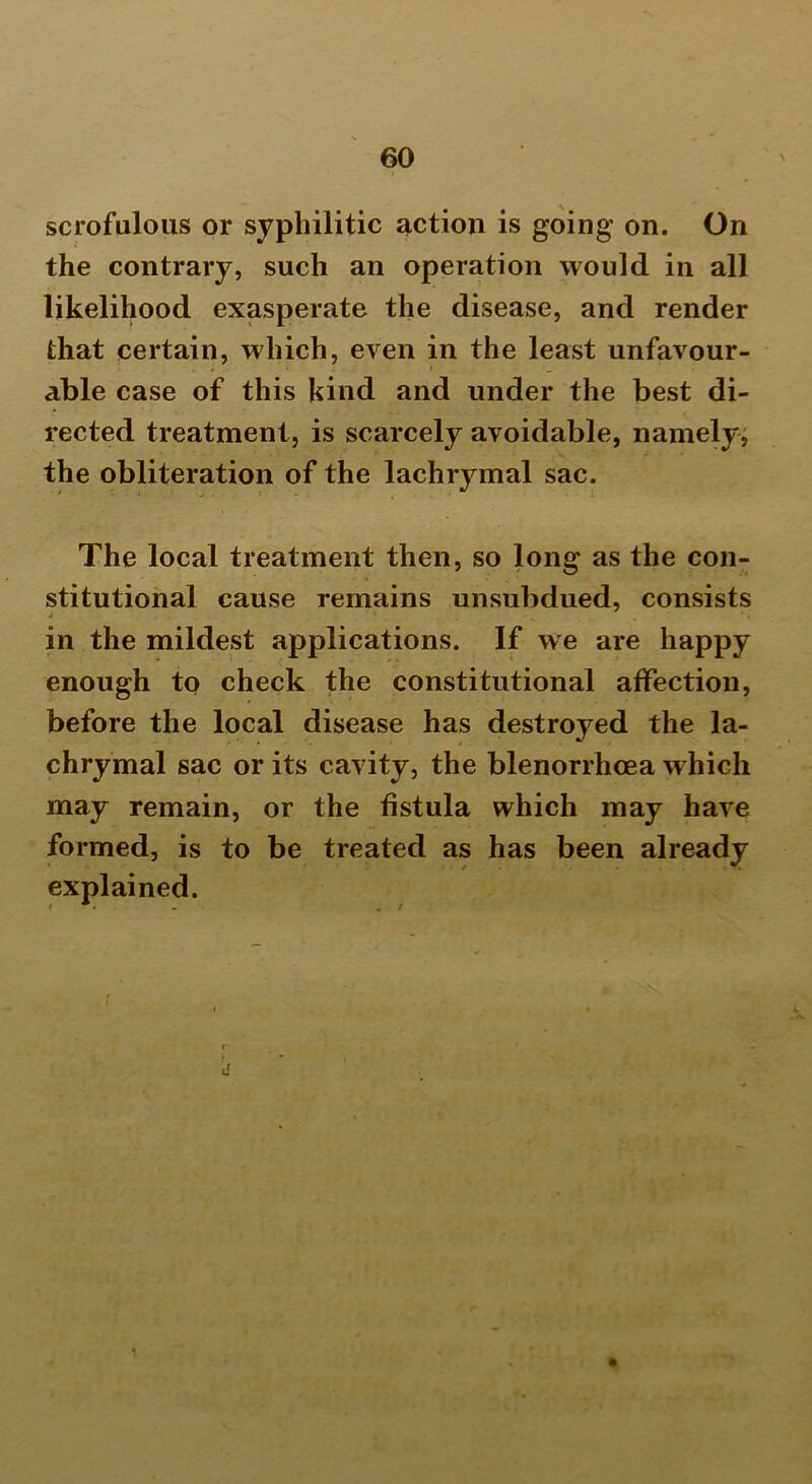 scrofulous or syphilitic action is going on. On the contrary, such an operation would in all likelihood exasperate the disease, and render that certain, which, even in the least unfavour- able case of this kind and under the best di- rected treatment, is scarcely avoidable, namely, the obliteration of the lachrymal sac. The local treatment then, so long as the con- stitutional cause remains unsubdued, consists j ■ •. in the mildest applications. If we are happy enough to check the constitutional affection, before the local disease has destroyed the la- chrymal sac or its cavity, the blenorrhoea which may remain, or the fistula which may have formed, is to be treated as has been already explained. j