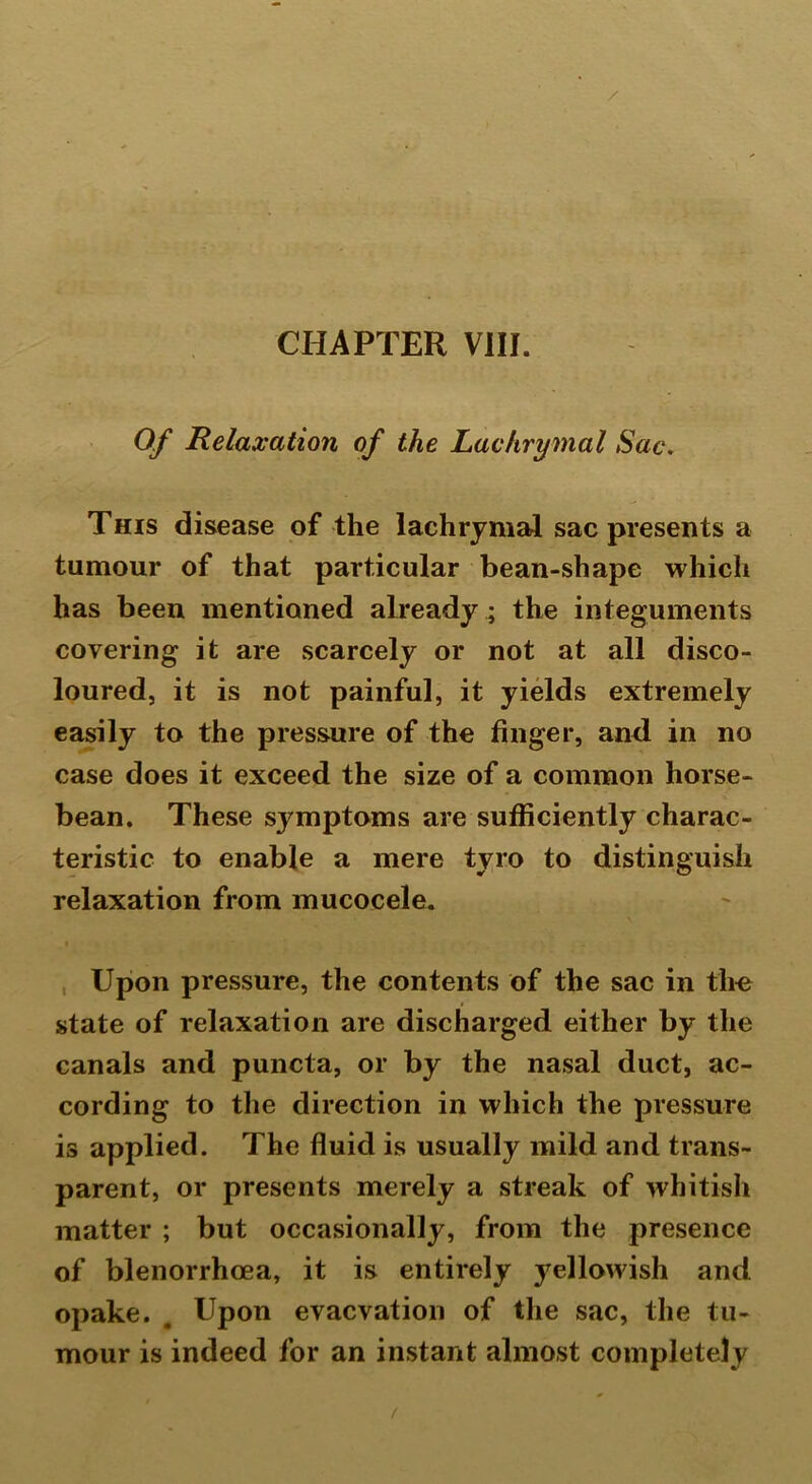 Of Relaxation of the Lachrymal Sac. This disease of the lachrymal sac presents a tumour of that particular bean-shape which has been mentioned already ; the integuments covering it are scarcely or not at all disco- loured, it is not painful, it yields extremely easily to the pressure of the finger, and in no case does it exceed the size of a common horse- bean. These symptoms are sufficiently charac- teristic to enable a mere tyro to distinguish relaxation from mucocele. Upon pressure, the contents of the sac in the state of relaxation are discharged either by the canals and puncta, or by the nasal duct, ac- cording to the direction in which the pressure is applied. The fluid is usually mild and trans- parent, or presents merely a streak of whitish matter ; but occasionally, from the presence of blenorrhoea, it is entirely yellowish and opake. . Upon evacvation of the sac, the tu- mour is indeed for an instant almost completely