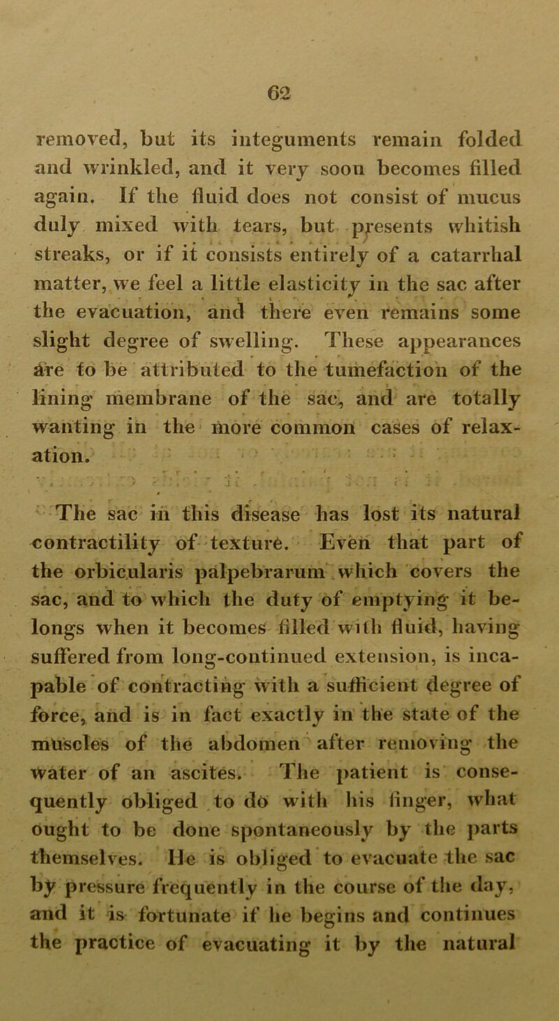 removed, but its integuments remain folded and wrinkled, and it very soon becomes filled again. If the fluid does not consist of mucus duly mixed with tears, but presents whitish streaks, or if it consists entirely of a catarrhal matter, we feel a little elasticity in the sac after the evacuation, and there even remains some slight degree of swelling. These appearances are to be attributed to the tumefaction of the lining membrane of the sac, and are totally wanting in the more common cases of relax- ation. , r • • r * 1 • V X ‘ ; . ' ■ .  J l * . 1 *' . . ' The sac in this disease has lost its natural contractility of texture. Even that part of the orbicularis palpebrarum which covers the sac, and to which the duty of emptying it be- longs when it becomes filled With fluid, having suffered from long-continued extension, is inca- pable of contracting with a sufficient degree of force, and is in fact exactly in the state of the muscles of the abdomen after removing the Water of an ascites. The patient is conse- quently obliged to do with his finger, what ought to be done spontaneously by the parts themselves, lie is obliged to evacuate the sac by pressure frequently in the course of the day, and it is fortunate if he begins and continues the practice of evacuating it by the natural