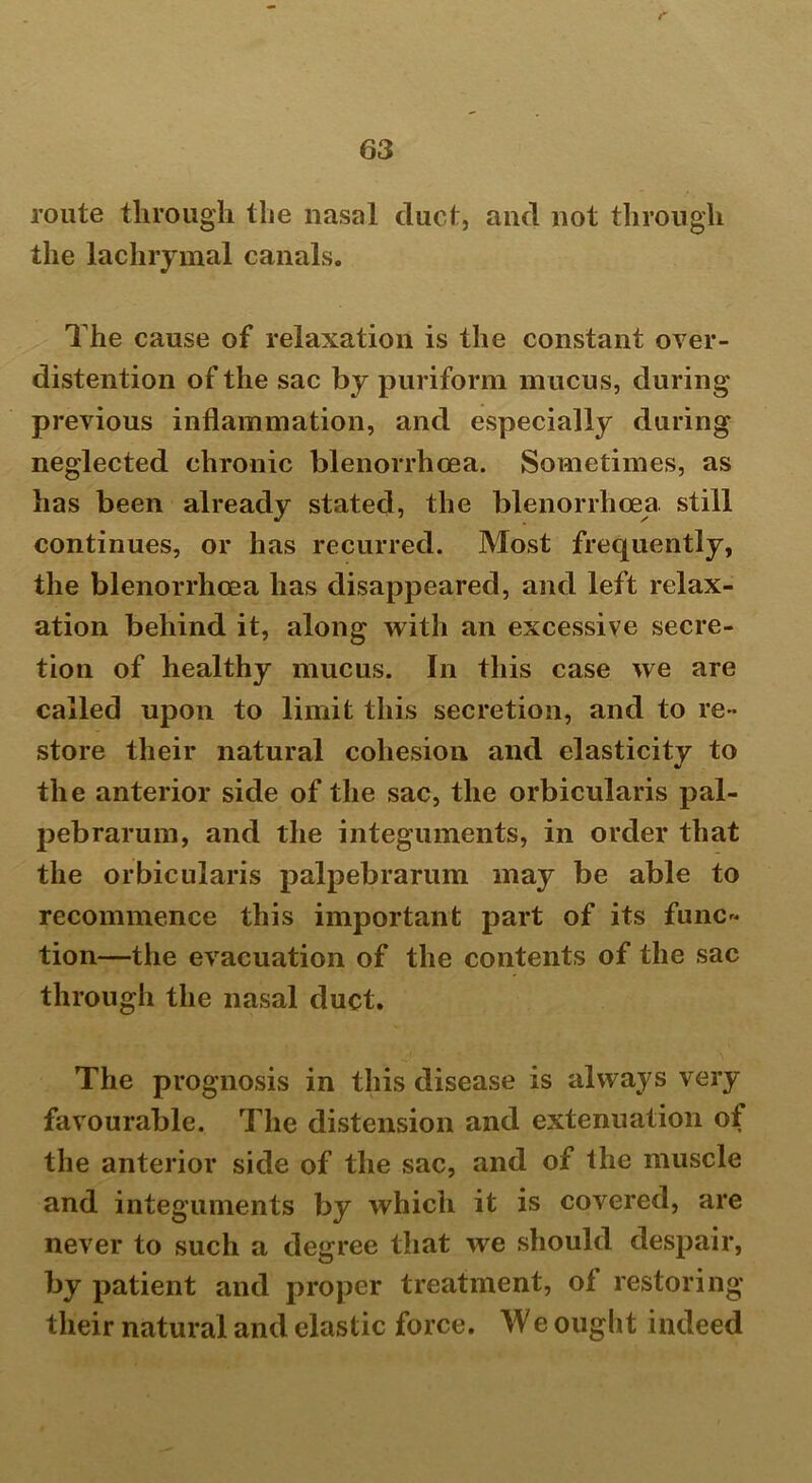 route through the nasal duct, and not through the lachrymal canals. The cause of relaxation is the constant over- distention of the sac by puriform m ucus, during previous inflammation, and especially during neglected chronic blenorrhcea. Sometimes, as has been already stated, the blenorrhcea still continues, or has recurred. Most frequently, the blenorrhcea has disappeared, and left relax- ation behind it, along with an excessive secre- tion of healthy mucus. In this case we are called upon to limit this secretion, and to re- store their natural cohesion and elasticity to the anterior side of the sac, the orbicularis pal- pebrarum, and the integuments, in order that the orbicularis palpebrarum may be able to recommence this important part of its func- tion—the evacuation of the contents of the sac through the nasal duct. The prognosis in this disease is always very favourable. The distension and extenuation of the anterior side of the sac, and of the muscle and integuments by which it is covered, are never to such a degree that we should despair, by patient and proper treatment, ol restoring their natural and elastic force. We ought indeed