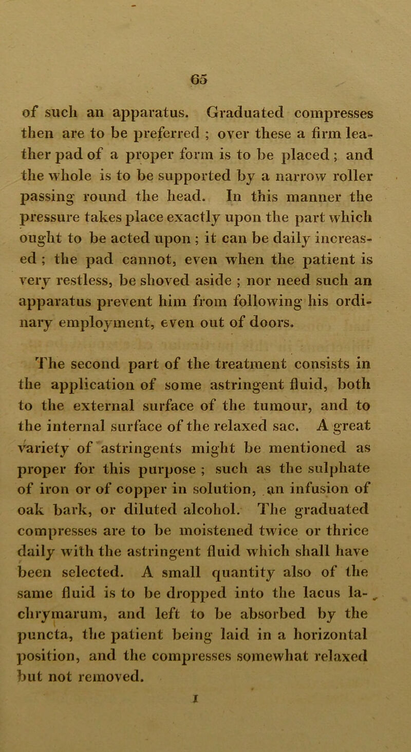 of such an apparatus. Graduated compresses then are to be preferred ; over these a firm lea- ther pad of a proper form is to be placed ; and the whole is to be supported by a narrow roller passing round the head. In this manner the pressure takes place exactly upon the part which ought to be acted upon ; it can be daily increas- ed ; the pad cannot, even when the patient is verv restless, be shoved aside ; nor need such an apparatus prevent him from following his ordi- nary employment, even out of doors. The second part of the treatment consists in the application of some astringent fluid, both to the external surface of the tumour, and to the internal surface of the relaxed sac. A great variety of astringents might be mentioned as proper for this purpose ; such as the sulphate of iron or of copper in solution, an infusion of oak bark, or diluted alcohol. The graduated compresses are to be moistened twice or thrice daily with the astringent fluid which shall have been selected. A small quantity also of the same fluid is to be dropped into the lacus la- „ chrymarum, and left to be absorbed by the puncta, the patient being laid in a horizontal position, and the compresses somewhat relaxed but not removed. i