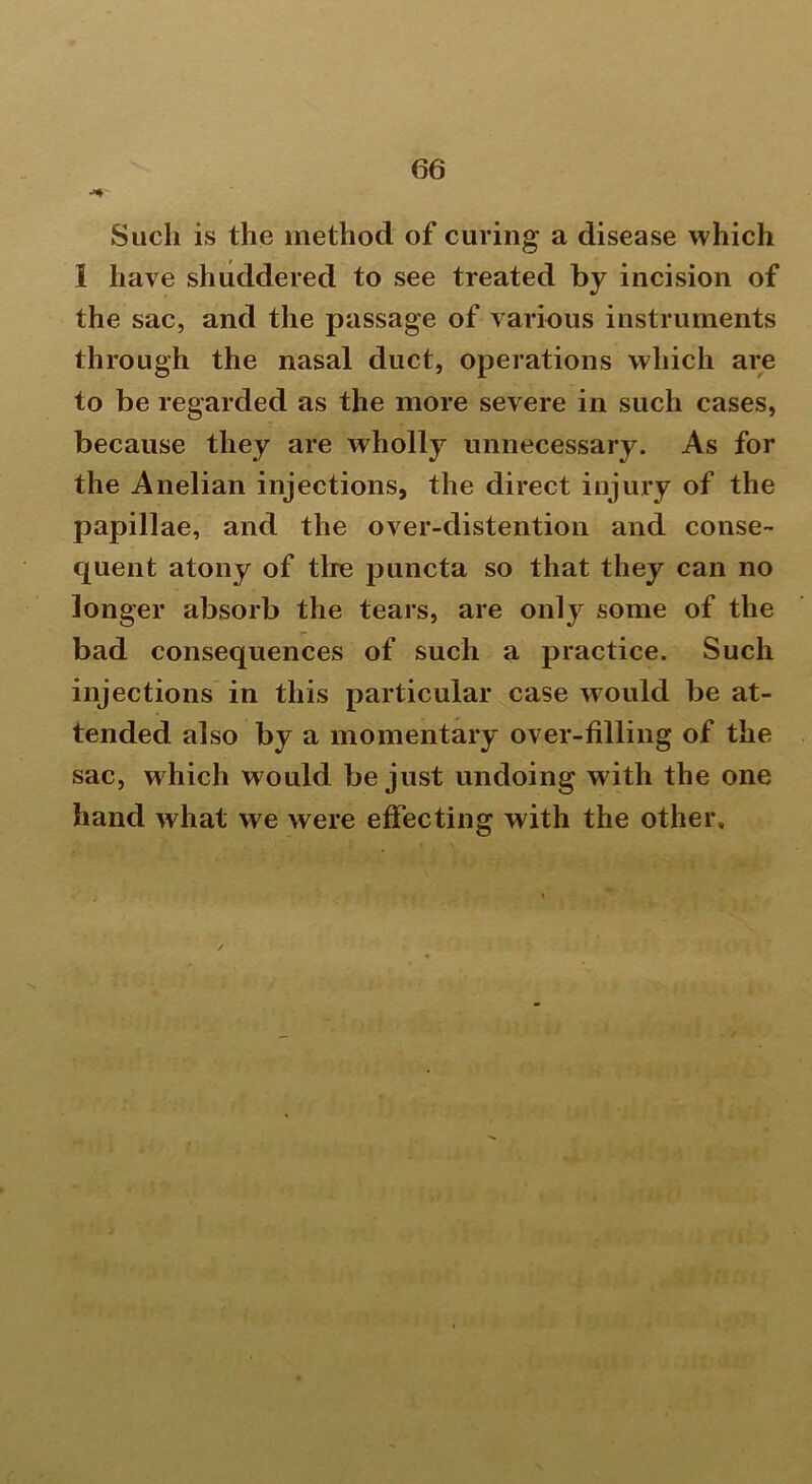 Such is the method of curing a disease which I have shuddered to see treated by incision of the sac, and the passage of various instruments through the nasal duct, operations which are to be regarded as the more severe in such cases, because they are wholly unnecessary. As for the Anelian injections, the direct injury of the papillae, and the over-distention and conse- quent atony of the puncta so that they can no longer absorb the tears, are only some of the bad consequences of such a practice. Such injections in this particular case would be at- tended also by a momentary over-filling of the sac, w hich would be just undoing with the one hand what we were effecting with the other.