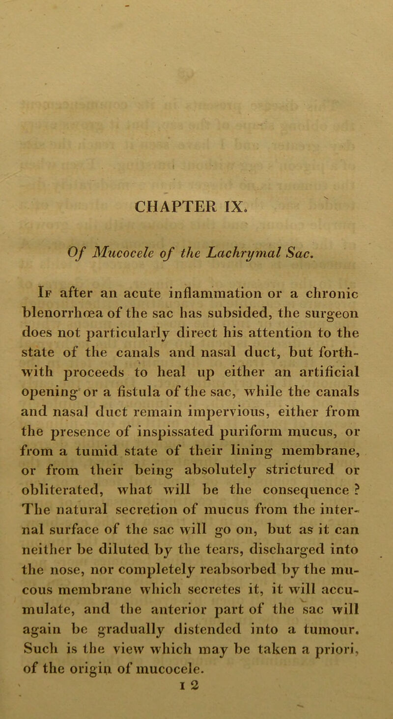 Of Mucocele of the Lachrymal Sac. If after an acute inflammation or a chronic blenorrhcea of the sac has subsided, the surgeon does not particularly direct his attention to the state of the canals and nasal duct, but forth- with proceeds to heal up either an artificial opening or a fistula of the sac, while the canals and nasal duct remain impervious, either from the presence of inspissated puriform mucus, or from a tumid state of their lining membrane, or from their being absolutely strictured or obliterated, what will be the consequence ? The natural secretion of mucus from the inter- nal surface of the sac will go on, but as it can neither be diluted by the tears, discharged into the nose, nor completely reabsorbed by the mu- cous membrane which secretes it, it will accu- mulate, and the anterior part of the sac will again be gradually distended into a tumour. Such is the view which may be taken a priori, of the origin of mucocele.