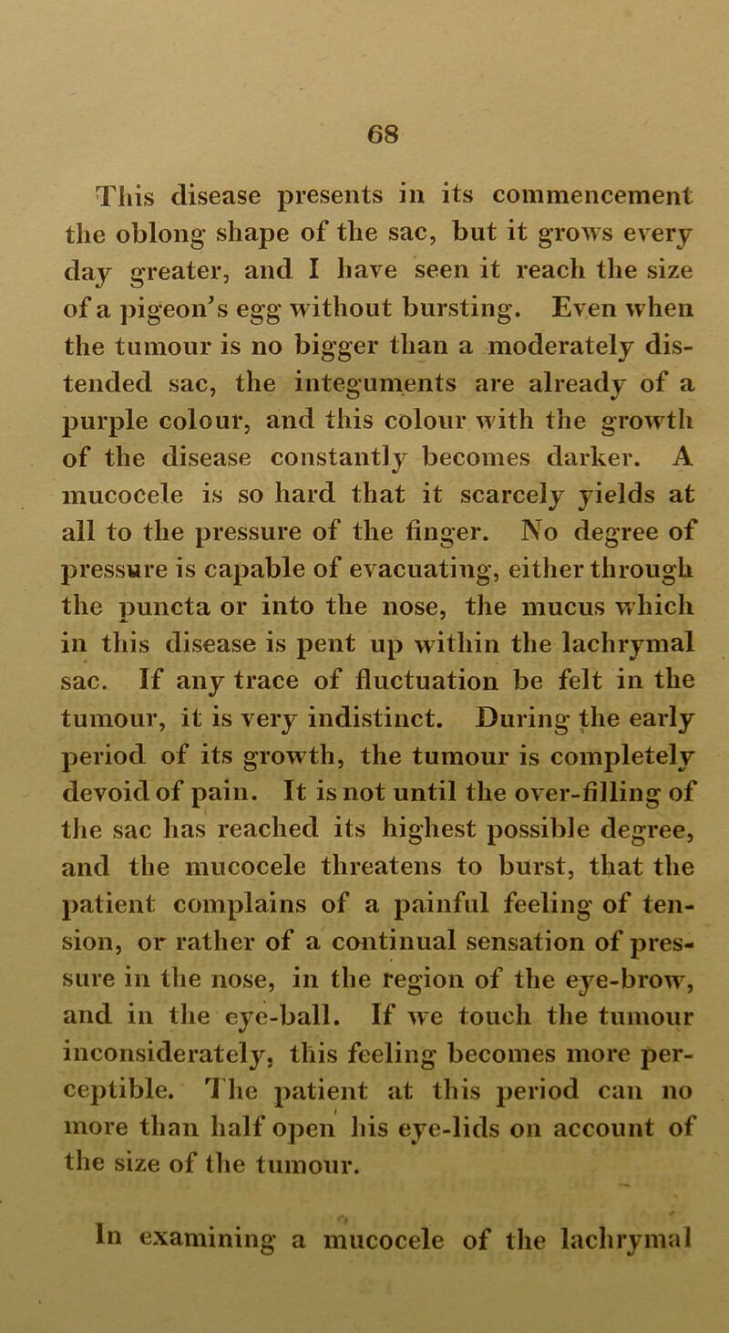This disease presents in its commencement the oblong shape of the sac, but it grows every day greater, and I have seen it reach the size of a pigeon's egg without bursting. Even when the tumour is no bigger than a moderately dis- tended sac, the integuments are already of a purple colour, and this colour with the growth of the disease constantly becomes darker. A mucocele is so hard that it scarcely yields at all to the pressure of the finger. No degree of pressure is capable of evacuating, either through the puncta or into the nose, the mucus which in this disease is pent up within the lachrymal sac. If any trace of fluctuation be felt in the tumour, it is very indistinct. During the early period of its growth, the tumour is completely devoid of pain. It is not until the over-filling of the sac has reached its highest possible degree, and the mucocele threatens to burst, that the patient complains of a painful feeling of ten- sion, or rather of a continual sensation of pres- sure in the nose, in the region of the eye-brow, and in the eye-ball. If we touch the tumour inconsiderately, this feeling becomes more per- ceptible. The patient at this period can no more than half open his eye-lids on account of the size of the tumour. * In examining a mucocele of the lachrymal