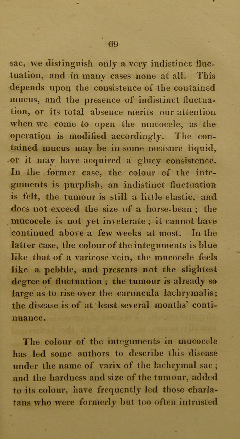 sac, we distinguish only a very indistinct fluc- tuation, and in many cases none at all. This depends upon the consistence of the contained mucus, and the presence of indistinct fluctua- tion, or its total absence merits our attention when we come to open the mucocele, as the operation is modified accordingly. The con- tained mucus may be in some measure liquid, or it may have acquired a gluey consistence. In the former case, the colour of the inte- guments is purplish, an indistinct fluctuation is felt, the tumour is still a little elastic, and does not exceed the size of a horse-bean ; the mucocele is not yet inveterate ; it cannot have continued above a few weeks at most. In the latter case, the colour of the integuments is blue like that of a varicose vein, the mucocele feels like a pebble, and presents not the slightest degree of fluctuation ; the tumour is already so large as to rise over the caruncula lachrymal is; the disease is of at least several months' conti- nuance. The colour of the integuments in mucocele has led some authors to describe this disease under the name of varix of the lachrymal sac ; and the hardness and size of the tumour, added to its colour, have frequently led those charla- tans who were formerly but too often intrusted
