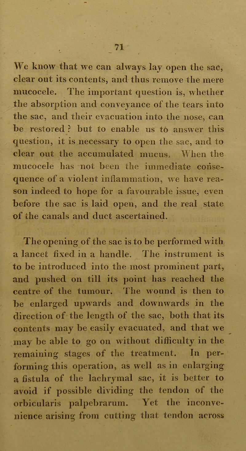 We know that we can always lay open the sac, clear out its contents, and thus remove the mere mucocele. The important question is, whether the absorption and conveyance of the tears into the sac, and their evacuation into the nose, can be restored ? but to enable us to answer this question, it is necessary to open the sac, and to clear out the accumulated mucus. When the mucocele has not been the immediate conse- quence of a violent inflammation, we have rea- son indeed to hope for a favourable issue, even before the sac is laid open, and the real state of the canals and duct ascertained. The opening of the sac is to be performed with a lancet fixed in a handle. The instrument is to be introduced into the most prominent part, and pushed on till its point has reached the centre of the tumour. The wound is then to be enlarged upwards and downwards in the direction of the length of the sac, both that its contents may be easily evacuated, and that we may be able to go on without difficulty in the remaining stages of the treatment. In per- forming this operation, as well as in enlarging a fistula of the lachrymal sac, it is better to avoid if possible dividing the tendon of the orbicularis palpebrarum. Yet the inconve- nience arising from cutting that tendon across