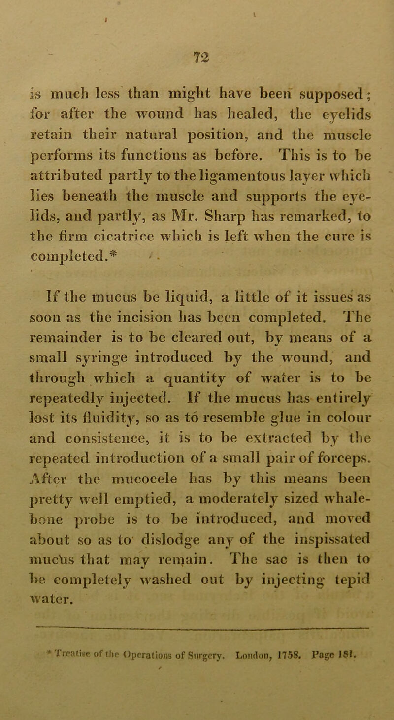 I l 72 is much less than might have been supposed; for after the wound has healed, the eyelids retain their natural position, and the muscle performs its functions as before. This is to be attributed partly to the ligamentous layer which lies beneath the muscle and supports the eye- lids, and partly, as Mr. Sharp has remarked, to the firm cicatrice which is left when the cure is completed.* If the mucus be liquid, a little of it issues as soon as the incision has been completed. The remainder is to be cleared out, by means of a small syringe introduced by the wound, and through which a quantity of water is to be repeatedly injected. If the mucus has entirely lost its fluidity, so as to resemble glue in colour and consistence, it is to be extracted by the repeated introduction of a small pair of forceps. After the mucocele has by this means been pretty well emptied, a moderately sized whale- bone probe is to be introduced, and moved about so as to' dislodge any of the inspissated mucUs that may reiqain. The sac is then to be completely washed out by injecting tepid water. y Treatise of the Operations of Surgery. London, 1758. Page 181.