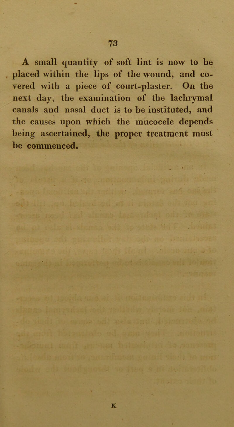 A small quantity of soft lint is now to be , placed within the lips of the wound, and co- vered with a piece of court-plaster. On the next day, the examination of the lachrymal canals and nasal duct is to be instituted, and the causes upon which the mucocele depends being ascertained, the proper treatment must be commenced. K