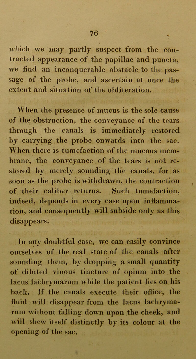 which we may partly suspect from the con- tracted appearance of the papillae and puncta, we find an inconquerable obstacle to the pas- sage of the probe, and ascertain at once the extent and situation of the obliteration. When the presence of mucus is the sole cause of the obstruction, the conveyance of the tears through the canals is immediately restored by carrying the probe onwards into the sac. When there is tumefaction of the mucous mem- brane, the conveyance of the tears is not re- stored by merely sounding the canals, for as soon as the probe is withdrawn, the contraction of their caliber returns. Such tumefaction, indeed, depends in every case upon inflamma- tion, and consequently will subside only as this disappears. In any doubtful case, we can easily convince ourselves of the real state of the canals after sounding them, by dropping a small quantity of diluted vinous tincture of opium into the lacus lachrymarum while the patient lies on his back. If the canals execute their office, the fluid will disappear from the lacus lachryma- rum without falling down upon the cheek, and will shew itself distinctly by its colour at the opening of the sac.