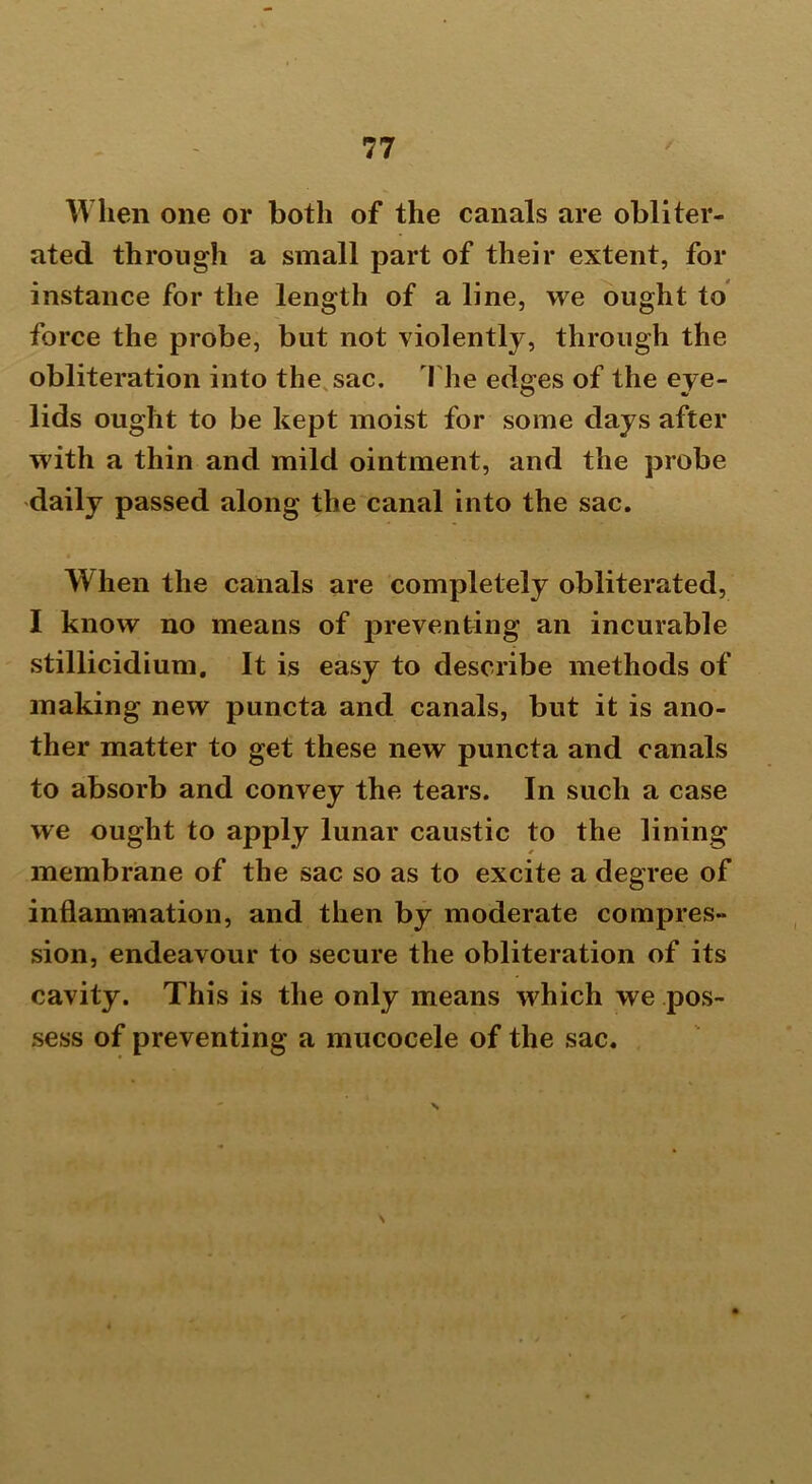 When one or both of the canals are obliter- ated through a small part of their extent, for instance for the length of a line, we ought to force the probe, but not violently, through the obliteration into the sac. The edges of the eye- lids ought to be kept moist for some days after with a thin and mild ointment, and the probe daily passed along the canal into the sac. When the canals are completely obliterated, I know no means of preventing an incurable stillicidium. It is easy to describe methods of making new puncta and canals, but it is ano- ther matter to get these new puncta and canals to absorb and convey the tears. In such a case we ought to apply lunar caustic to the lining membrane of the sac so as to excite a degree of inflammation, and then by moderate compres- sion, endeavour to secure the obliteration of its cavity. This is the only means which we pos- sess of preventing a mucocele of the sac.