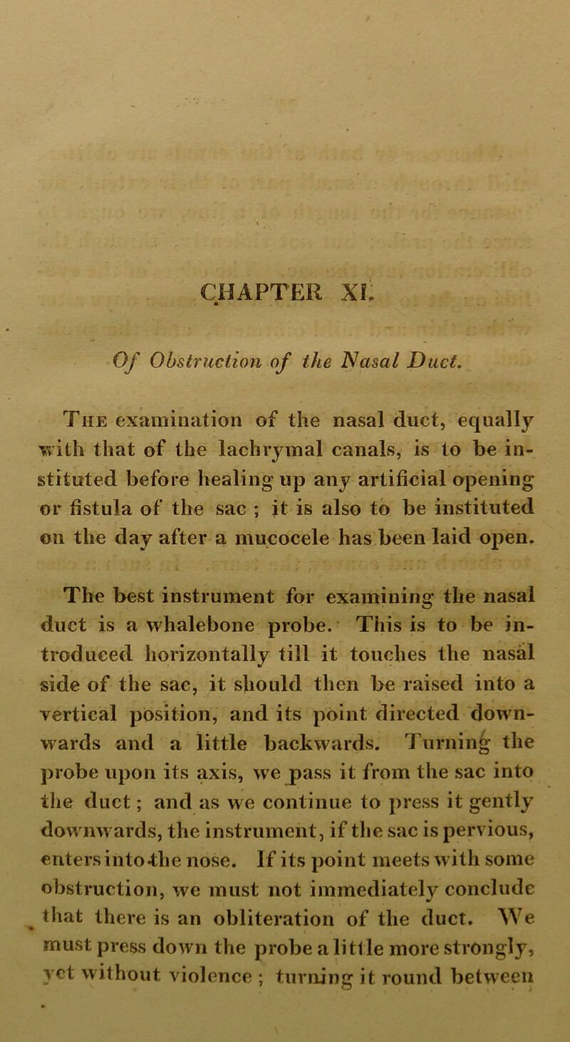 CHAPTER XL * Of Obstruction of the Nasal Duct. The examination of the nasal duct, equally with that of the lachrymal canals, is to be in- stituted before healing up any artificial opening or fistula of’ the sac ; it is also to be instituted on the day after a mucocele has been laid open. The best instrument for examining the nasal duct is a whalebone probe. This is to be in- troduced horizontally till it touches the nasal side of the sac, it should then be raised into a vertical position, and its point directed down- wards and a little backwards. Turning the probe upon its axis, we pass it from the sac into the duct; and as we continue to press it gently downwards, the instrument , if the sac is pervious, enters into*the nose. If its point meets with some obstruction, we must not immediately conclude that there is an obliteration of the duct. We must press down the probe a little more strongly, yet without violence ; turning it round between