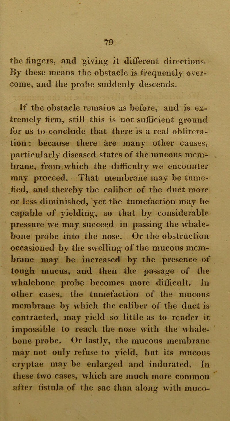 the fingers, and giving it different directions. By these means the obstacle is frequently over- come, and the probe suddenly descends. If the obstacle remains as before, and is ex- tremely firm, still this is not sufficient ground for us to conclude that there is a real oblitera- tion : because there are many other causes, particularly diseased states of the mucous mem- brane, from which the difficulty we encounter may proceed. That membrane may be tume- fied, and thereby the caliber of the duct more or less diminished, yet the tumefaction may be capable of yielding, so that by considerable pressure we may succeed in passing the whale- bone probe into the nose. Or the obstruction occasioned by the swelling of the mucous mem- brane may be increased by the presence of tough mucus, and then the passage of the whalebone probe becomes more difficult. In other cases, the tumefaction of the mucous membrane by which the caliber of the duct is contracted, may yield so little as to render it impossible to reach the nose with the whale- bone probe. Or lastly, the mucous membrane may not only refuse to yield, but its mucous cryptae may be enlarged and indurated. In these two cases, which are much more common after fistula of the sac than along with muco-