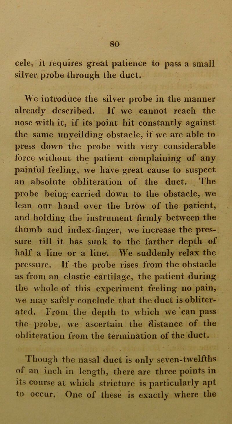 cele, it requires great patience to pass a small silver probe through the duct. \ * We introduce the silver probe in the manner already described. If we cannot reach the nose with it, if its point hit constantly against the same unyeilding obstacle, if we are able to press down the probe with very considerable force without the patient complaining of any painful feeling, we have great cause to suspect an absolute obliteration of the duct. The probe being carried down to the obstacle, we lean our hand over the brow of the patient, and holding the instrument firmly between the thumb and index-finger, we increase the pres- sure till it has sunk to the farther depth of half a line or a line. We suddenly relax the pressure. If the probe rises from the obstacle as from an elastic cartilage, the patient during the whole of this experiment feeling no pain, we may safely conclude that the duct is obliter- ated. From the depth to which we can pass the probe, we ascertain the distance of the obliteration from the termination of the duct. Though the nasal duct is only seven-twelfths of an inch in length, there are three points in its course at which stricture is particularly apt to occur. One of these is exactly where the