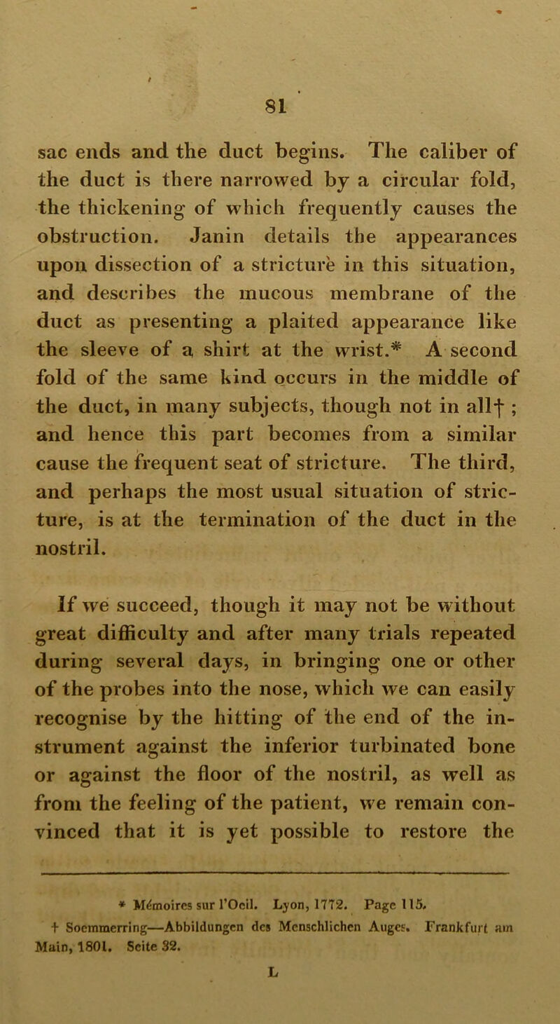 sac ends and the duct begins. The caliber of the duct is there narrowed by a circular fold, the thickening of which frequently causes the obstruction. Janin details the appearances upon dissection of a stricture in this situation, and describes the mucous membrane of the duct as presenting a plaited appearance like the sleeve of a shirt at the wrist.* A second fold of the same kind occurs in the middle of the duct, in many subjects, though not in allf ; and hence this part becomes from a similar cause the frequent seat of stricture. The third, and perhaps the most usual situation of stric- ture, is at the termination of the duct in the nostril. If we succeed, though it may not be w ithout great difficulty and after many trials repeated during several days, in bringing one or other of the probes into the nose, which we can easily recognise by the hitting of the end of the in- strument against the inferior turbinated bone or against the floor of the nostril, as well as from the feeling of the patient, we remain con- vinced that it is yet possible to restore the * M&noircs sur l’Ocil. Lyon, 1772. Page 115. + Socmmerring—Abbildungen dcs Mcnschlichcn Auges. Frankfurt am Main, 1801. Scite 32. L