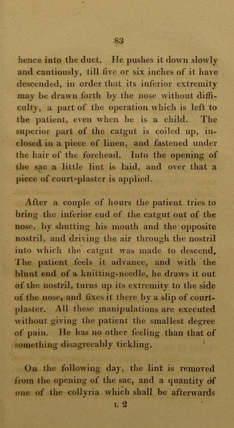 hence into the duct. He pushes it down slowly and cautiously, till five or six inches of it have descended, in order that its inferior extremity may be drawn forth by the nose without diffi- culty, a part of the operation which is left to the patient, even when he is a child. The superior part of the catgut is coiled up, in- closed in a piece of linen, and fastened under the hair of the forehead. Into the opening of the sac a little lint is laid, and over that a piece of court-plaster is applied. After a couple of hours the patient tries to bring the inferior end of the catgut out of the nose, by shutting his mouth and the opposite nostril, and driving the air through the nostril into which the catgut was made to descend. The patient feels it advance, and with the blunt end of a knitting-needle, he draws it out of the nostril, turns up its extremity to the side of the nose, and fixes it there by a slip of court- plaster. All these manipulations are executed without giving the patient the smallest degree of pain. He has no other feeling than that of something disagreeably tickling. On the following day, the lint is removed from the opening of the sac, and a quantity of one of the collyria which shall be afterwards l 2