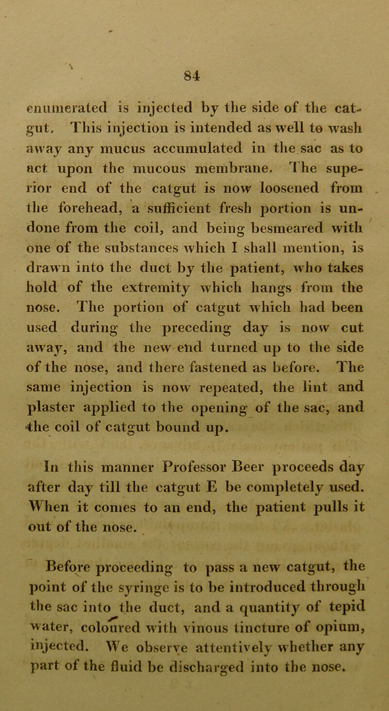 \ enumerated is injected by the side of the cat- gut. This injection is intended as well to wash away any mucus accumulated in the sac as to act upon the mucous membrane. The supe- rior end of the catgut is now loosened from the forehead, a sufficient fresh portion is un- done from the coil, and being besmeared with one of the substances which I shall mention, is drawn into the duct by the patient, who takes hold of the extremity which hangs from the nose. The portion of catgut which had been used during the preceding day is now cut away, and the new end turned up to the side of the nose, and there fastened as before. The same injection is now repeated, the lint and plaster applied to the opening of the sac, and ■the coil of catgut bound up. In this manner Professor Beer proceeds day after day till the catgut E be completely used. When it conies to an end, the patient pulls it out of the nose. Before proceeding to pass a new catgut, the point of the syringe is to be introduced through the sac into the duct, and a quantity of tepid water, coloured with vinous tincture of opium, injected. We observe attentively whether any part of the fluid be discharged into the nose.