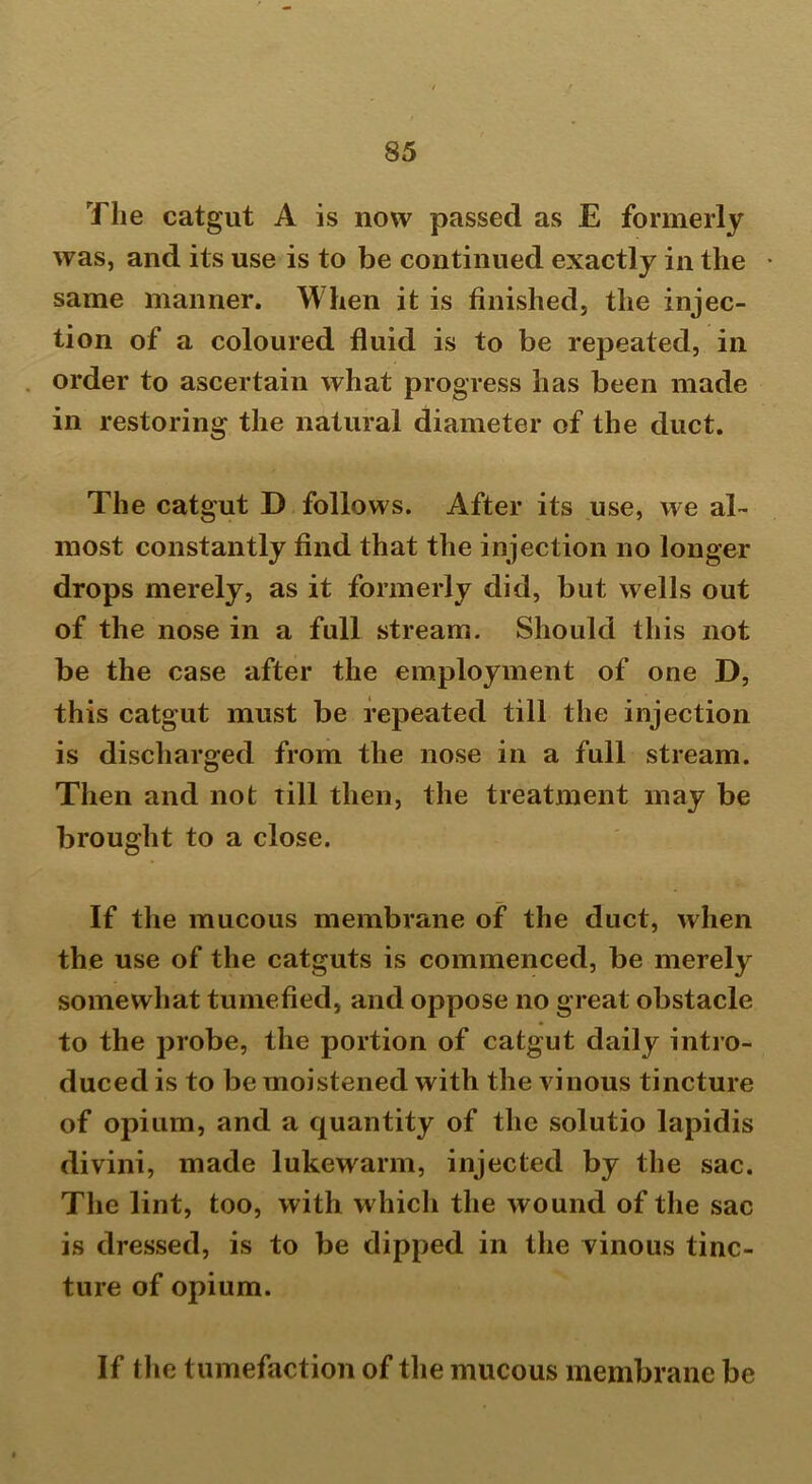 The catgut A is now passed as E formerly was, and its use is to be continued exactly in the * same manner. When it is finished, the injec- tion of a coloured fluid is to be repeated, in order to ascertain what progress has been made in restoring the natural diameter of the duct. The catgut D follows. After its use, we al- most constantly find that the injection no longer drops merely, as it formerly did, but wells out of the nose in a full stream. Should this not be the case after the employment of one D, this catgut must be repeated till the injection is discharged from the nose in a full stream. Then and not till then, the treatment may be brought to a close. If the mucous membrane of the duct, when the use of the catguts is commenced, be merely somewhat tumefied, and oppose no great obstacle to the probe, the portion of catgut daily intro- duced is to be moistened with the vinous tincture of opium, and a quantity of the solutio lapidis divini, made lukewarm, injected by the sac. The lint, too, with which the wound of the sac is dressed, is to be dipped in the vinous tinc- ture of opium. If the tumefaction of the mucous membrane be