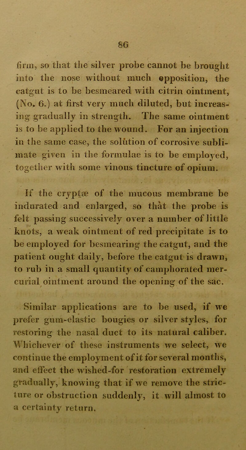 firm, so that the silver probe cannot be brought into the nose without much opposition, the catgut is to be besmeared with citrin ointment, (No. 6.) at first very much diluted, but increas- ing gradually in strength. The same ointment is to be applied to the wound. For an injection in the same case, the solution of corrosive subli- \ mate given in the formulae is to be employed, together with some vinous tincture of opium. If the cryptse of the mucous membrane be indurated and enlarged, so that the probe is felt passing successively over a number of little knots, a weak ointment of red precipitate is to be employed for besmearing the catgut, and the patient ought daily, before the catgut is drawn, to rub in a small quantity of camphorated mer- curial ointment around the opening of the sac. Similar applications are to be used, if we prefer gum-elastic bougies or silver styles, for restoring the nasal duct to its natural caliber. Whichever of these instruments we select, we continue the employment of it for several months, and effect the wished-for restoration extremely gradually, knowing that if we remove the stric- ture or obstruction suddenly, it will almost to a certainty return.