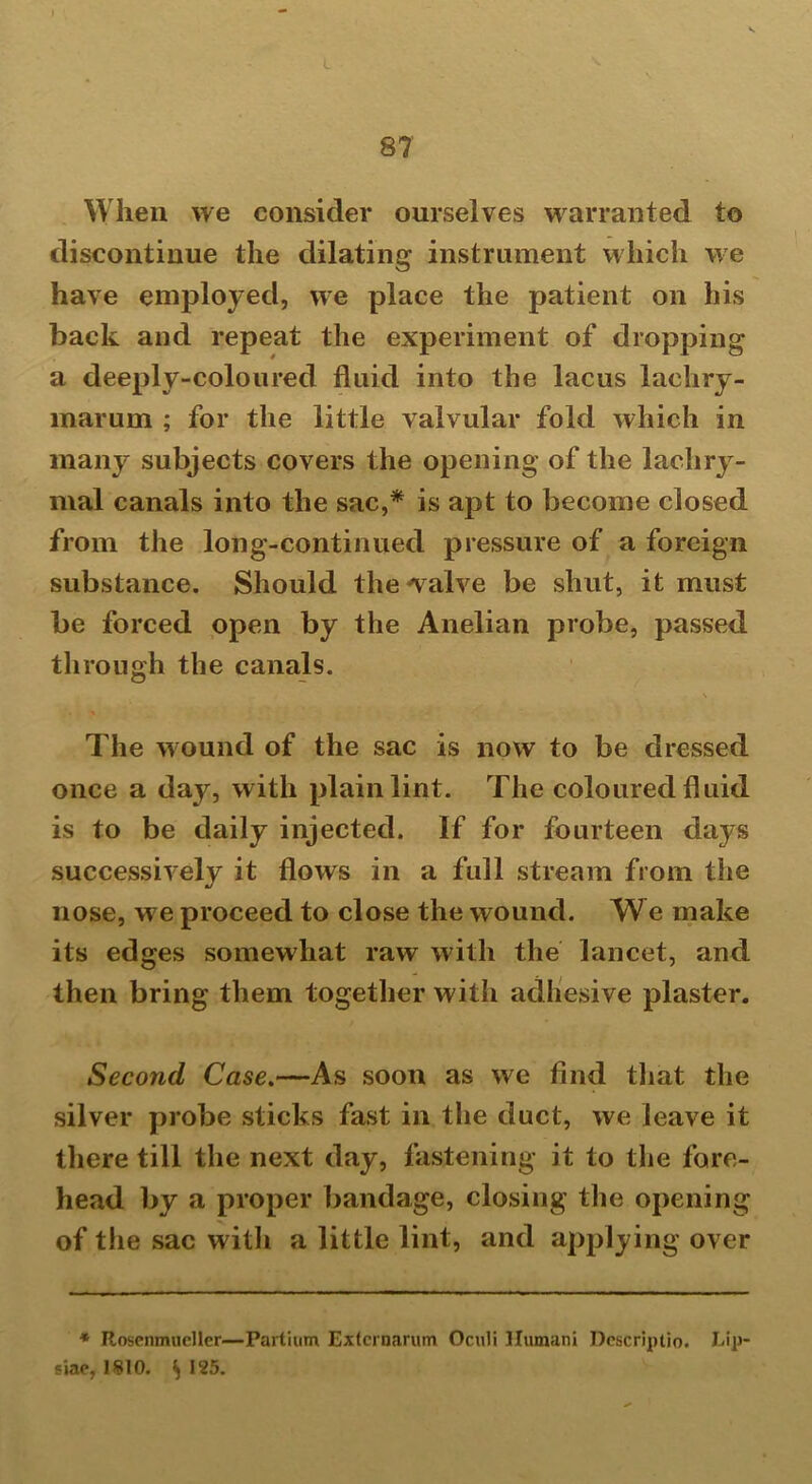 87 When we consider ourselves warranted to discontinue the dilating instrument which we have employed, we place the patient on his back and repeat the experiment of dropping a deeply-coloured fluid into the lacus laehry- marum ; for the little valvular fold which in many subjects covers the opening of the lachry- mal canals into the sac,* is apt to become closed from the long-continued pressure of a foreign substance. Should the valve be shut, it must be forced open by the Anelian probe, passed through the canals. \ The wound of the sac is now to be dressed once a day, with plain lint. The coloured fluid is to be daily injected. If for fourteen days successively it flows in a full stream from the nose, we proceed to close the wound. We make its edges somewhat raw with the lancet, and then bring them together with adhesive plaster. Second Case.—As soon as we find that the silver probe sticks fast in the duct, we leave it there till the next day, fastening it to the fore- head by a proper bandage, closing the opening of the sac with a little lint, and applying over * Rosenmueller—Partium Extcrnarum Oculi Humani Descriptio. Lip siae, 1810. S >25.