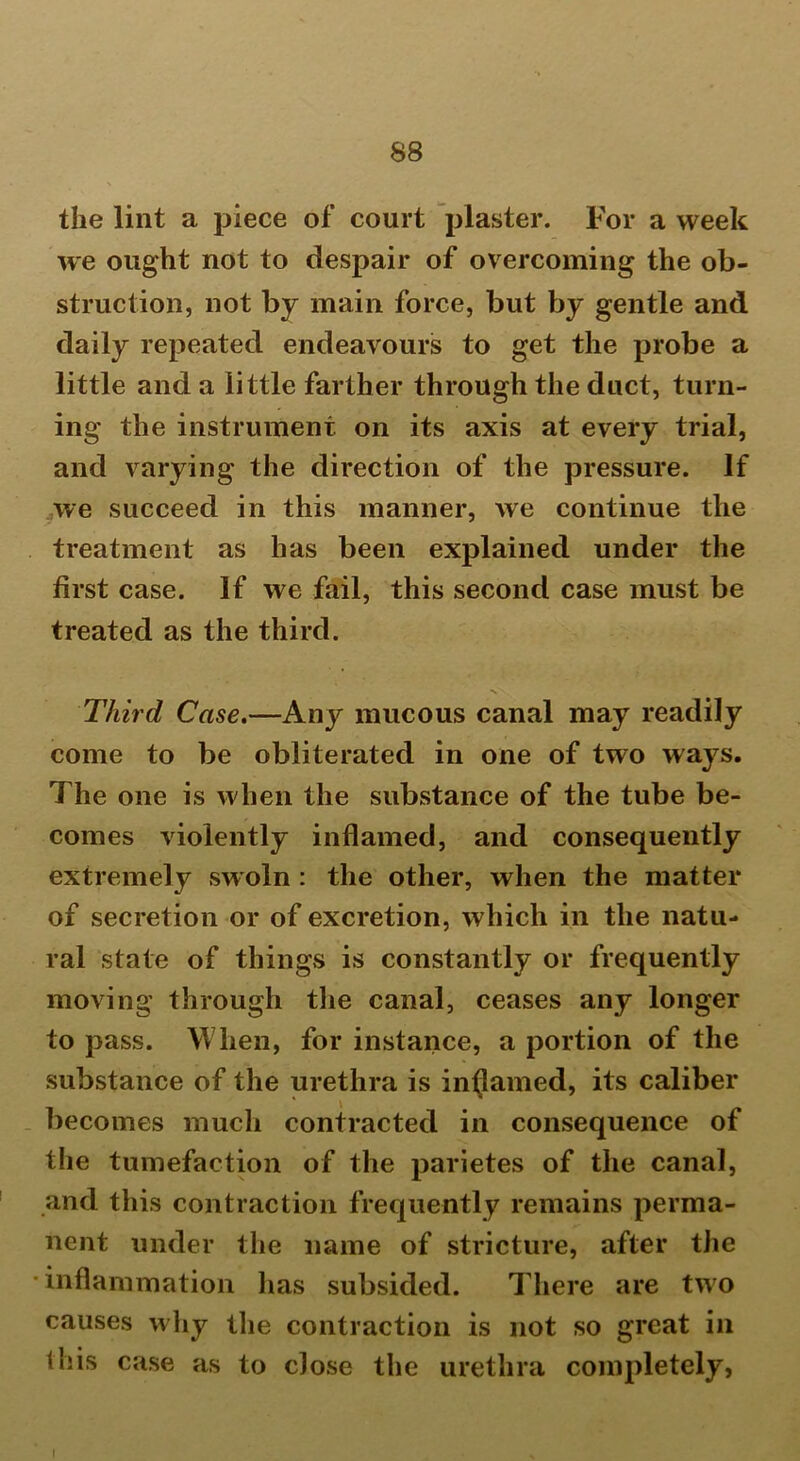 the lint a piece of court plaster. For a week we ought not to despair of overcoming the ob- struction, not by main force, but by gentle and daily repeated endeavours to get the probe a little and a little farther through the duct, turn- ing the instrument on its axis at every trial, and varying the direction of the pressure. If we succeed in this manner, we continue the treatment as has been explained under the first case. If we fail, this second case must be treated as the third. nN. Third Case,—Any mucous canal may readily come to be obliterated in one of two ways. The one is when the substance of the tube be- comes violently inflamed, and consequently extremely swoln : the other, when the matter of secretion or of excretion, which in the natu- ral state of things is constantly or frequently moving through the canal, ceases any longer to pass. When, for instance, a portion of the substance of the urethra is inflamed, its caliber becomes much contracted in consequence of the tumefaction of the parietes of the canal, and this contraction frequently remains perma- nent under the name of stricture, after the •inflammation has subsided. There are two causes why the contraction is not so great in this case as to close the urethra completely, l