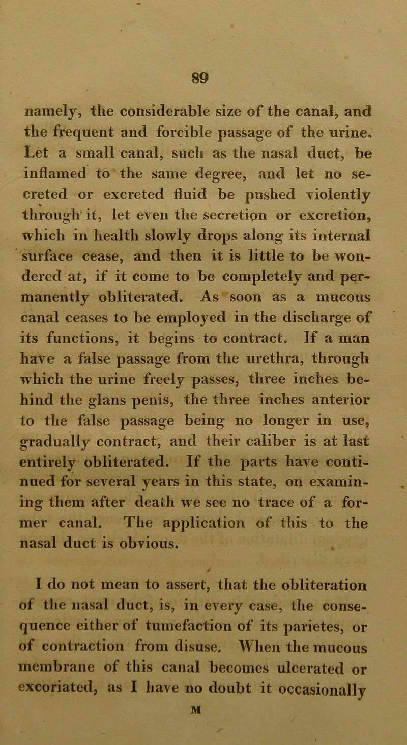 namely, the considerable size of the canal, and the frequent and forcible passage of the urine. Let a small canal, such as the nasal duct, be inflamed to the same degree, and let no se- creted or excreted fluid be pushed violently through it, let even the secretion or excretion, which in health slowly drops along its internal surface cease, and then it is little to be won- dered at, if it come to be completely and per- manently obliterated. As soon as a mucous canal ceases to be employed in the discharge of its functions, it begins to contract. If a man have a false passage from the urethra, through which the urine freely passes, three inches be- hind the glans penis, the three inches anterior to the false passage being no longer in use, gradually contract, and their caliber is at last entirely obliterated. If the parts have conti- nued for several years in this state, on examin- ing them after death we see no trace of a for- mer canal. The application of this to the nasal duct is obvious. I do not mean to assert, that the obliteration of the nasal duct, is, in every case, the conse- quence either of tumefaction of its parietes, or of contraction from disuse. When the mucous membrane of this canal becomes ulcerated or excoriated, as I have no doubt it occasionally M