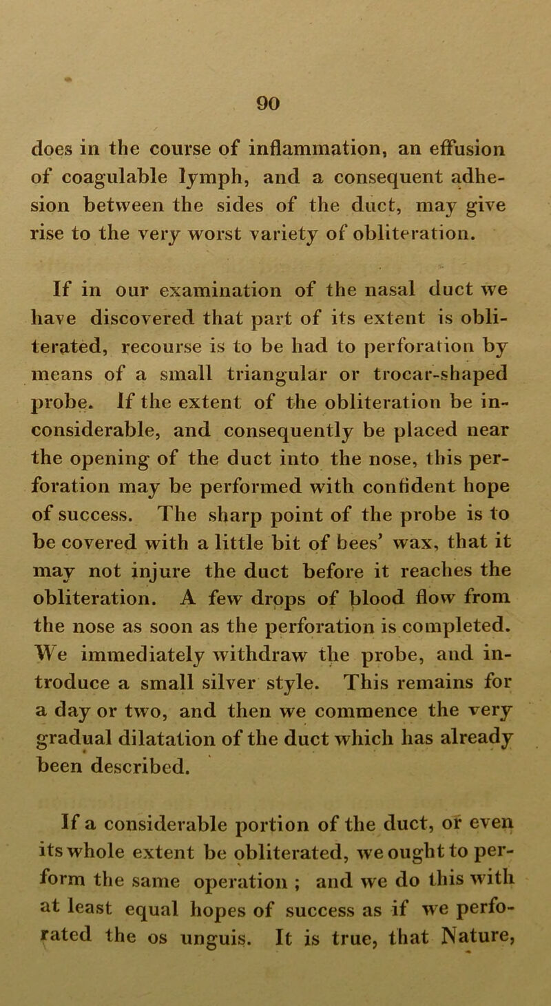 does in the course of inflammation, an effusion of coagulable lymph, and a consequent adhe- sion between the sides of the duct, may give rise to the very w orst variety of obliteration. If in our examination of the nasal duct we have discovered that part of its extent is obli- terated, recourse is to be had to perforation by means of a small triangular or trocar-shaped probe. If the extent of the obliteration be in- considerable, and consequently be placed near the opening of the duct into the nose, this per- foration may be performed with confident hope of success. The sharp point of the probe is to be covered with a little bit of bees’ wax, that it may not injure the duct before it reaches the obliteration. A few drops of blood flow from the nose as soon as the perforation is completed. We immediately withdraw the probe, and in- troduce a small silver style. This remains for a day or two, and then we commence the very gradual dilatation of the duct which has already been described. If a considerable portion of the duct, or even its whole extent be obliterated, we ought to per- form the same operation ; and we do this with at least equal hopes of success as if we perfo- rated the os unguis. It is true, that Nature,