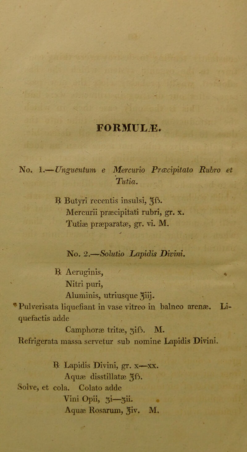 FORMULA. No. 1.— Unguentum, e Mercurio Prcecipitato Rubro et Tutia. B Butyri recentis insulsi, Mercurii praecipitati rubri, gr. x. Tufciae praeparatae, gr. vi. M. No. 2.—Solutio Lapidis Divini. B Aeruginis, / 4 Nitri puri, Aluminis, utriusque £iij. *' Pulverisata liquefiant in vase vitreo in balneo arenae. Li- quefactis adde Camphorae tritae, 5ift. M. Ilefrigerata massa servetur sub nomine Lapidis Divini. R Lapidis Divini, gr. x-—xx. Aquae disstillatae 5^- Solve, et cola. Colato adde Vini Opii, —3ii. «