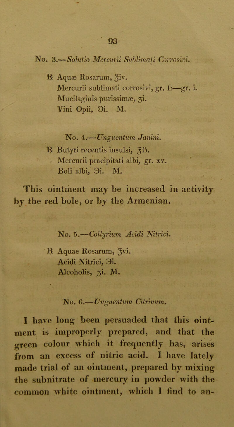 No. 3.—Solutio Mercurii Sublimati Corrosivi. » R Aquae Rosarum, Mercurii sublimati corrosivi, gr. ft—gr. i. Mucilaginis purissimse, gi. Vini Opii, 9i. M. No. 4.—Unguentum Janini. R Butyri recentis insulsi, / Mercurii pracipitati albi, gr. xv. Boli albi, 9i. M. This ointment may be increased in activity by the red bole, or by the Armenian. No. 5.—Collyrium Acidi NitricL R Aquae Rosarum, *vh Acidi Nitrici, 9i. Alcoholis, 3i. M. No. G.—Unguentum Citrinum. I have long been persuaded that this oint- ment is improperly prepared, and that the green colour which it frequently has, arises from an excess of nitric acid. I have lately made trial of an ointment, prepared by mixing the subnitrate of mercury in powder with the common white ointment, which I find to an-