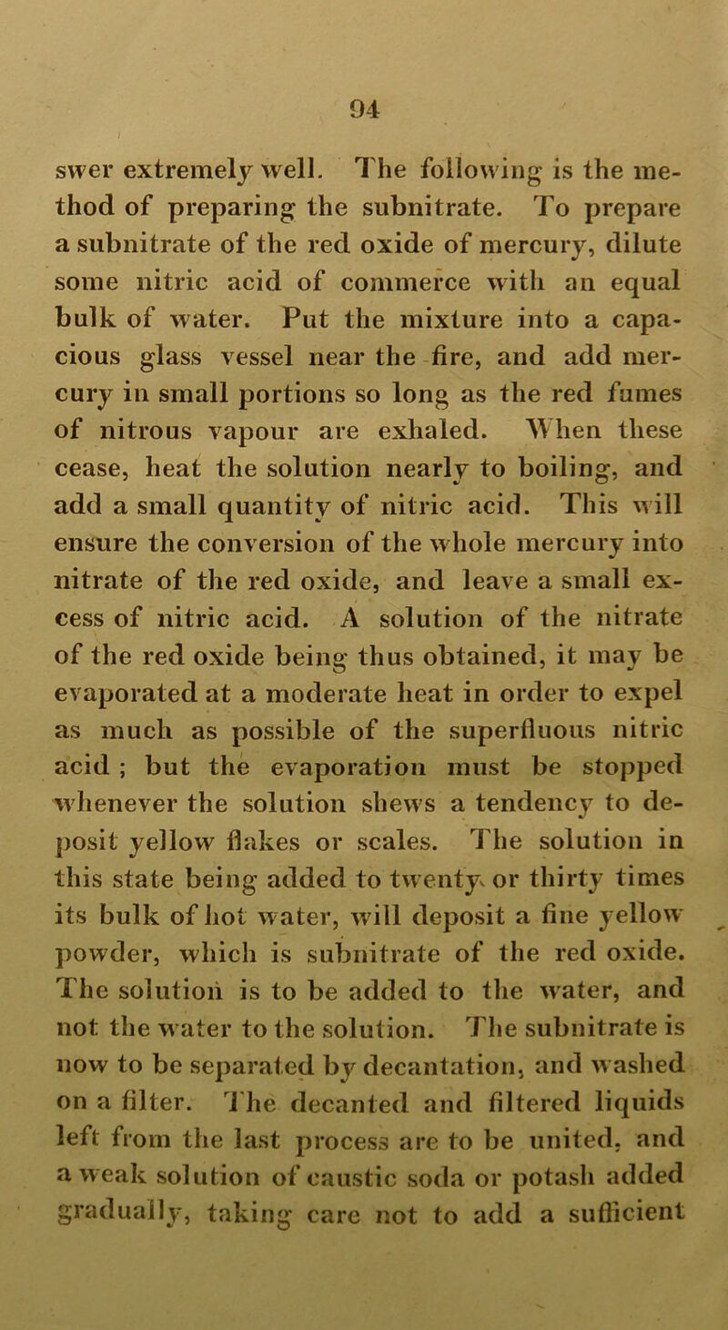 swer extremely well. The following is the me- thod of preparing the subnitrate. To prepare a subnitrate of the red oxide of mercury, dilute some nitric acid of commerce with an equal bulk of water. Put the mixture into a capa- cious glass vessel near the fire, and add mer- cury in small portions so long as the red fumes of nitrous vapour are exhaled. When these cease, heat the solution nearly to boiling, and add a small quantity of nitric acid. This will ensure the conversion of the whole mercury into nitrate of the red oxide, and leave a small ex- cess of nitric acid. A solution of the nitrate of the red oxide being thus obtained, it may be evaporated at a moderate heat in order to expel as much as possible of the superfluous nitric acid ; but the evaporation must be stopped whenever the solution shews a tendency to de- posit yellow flakes or scales. The solution in this state being added to twenty or thirty times its bulk of hot water, will deposit a fine yellow powder, which is subnitrate of the red oxide. The solution is to be added to the water, and not the w ater to the solution. The subnitrate is now to be separated by decantation, and w ashed on a filter. The decanted and filtered liquids left from the last process are to be united, and a weak solution of caustic soda or potash added gradually, taking care not to add a sufficient
