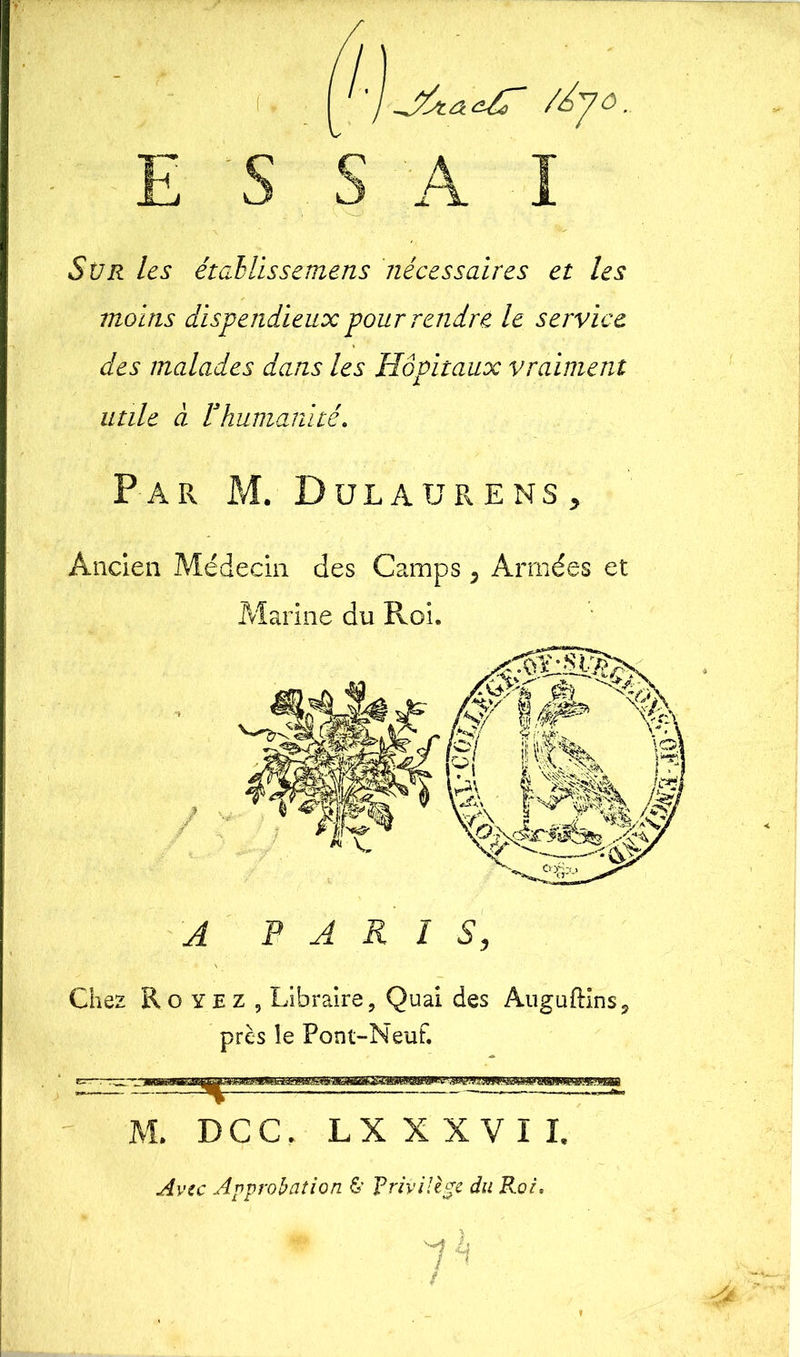 E S Sür les étahlissemens nécessaires et les moins dispendieux pour rendre le service des malades dans les Hôpitaux vraiment utile à rhumanité. Par M. Dulaurens, Ancien Médecin des Camps 5 Armées et Marine du Roi. A PARIS, Chez R o y e z , Libraire, Quai des Auguftins. près le Pont-Neuf. M. DCC, L X X X V I I, Avec Approbation & Privilège du Roi, ph t