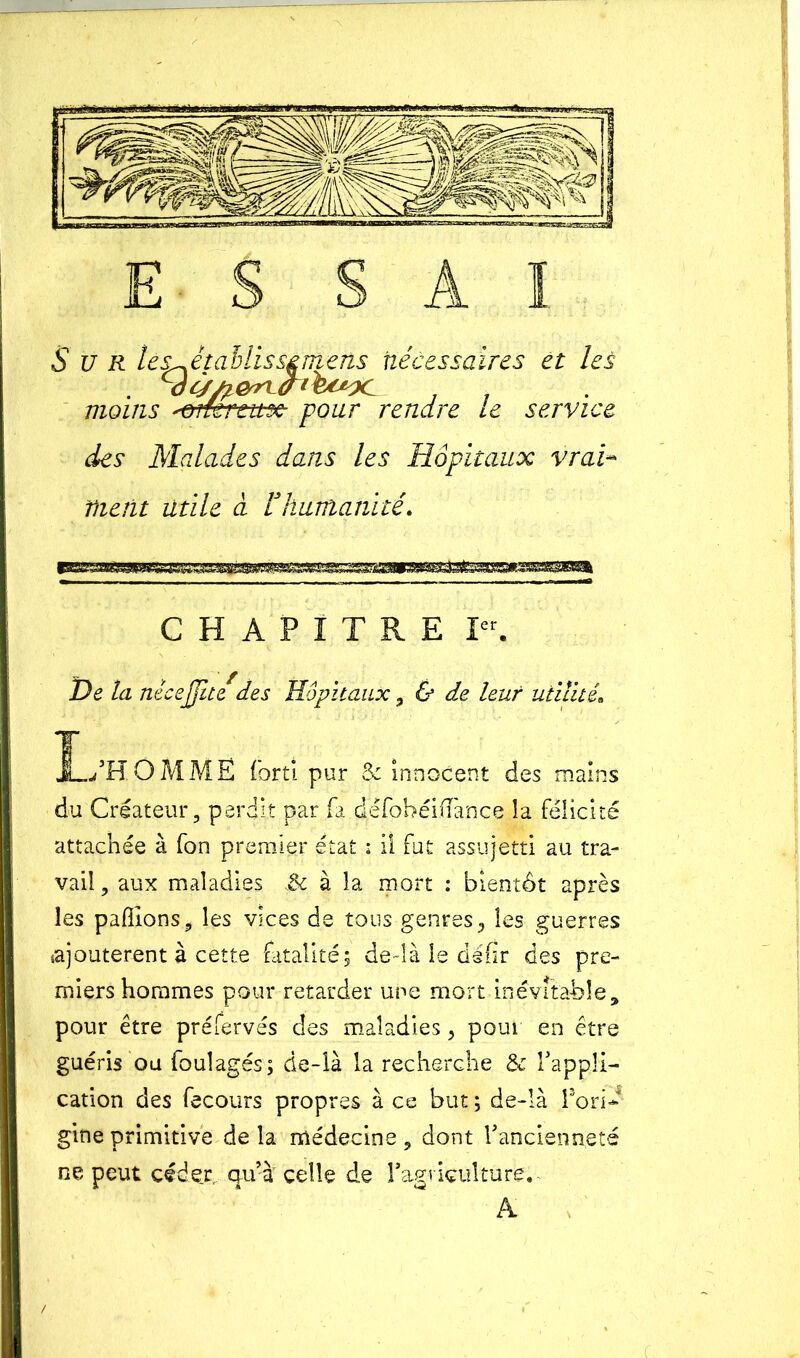 ESSAI Sur lè^ètaMisszmens nécessaires et les moins 'Gîtereux pour rendre le service des Malades dans les Hôpitaux vrai nient utile à F humanité. CHAPITRE Ier. De la nécejjh/des Hôpitaux , & de leur utilité. JL/HÔMMË fort! pur & innocent des mains du Créateur, perdit par fa dëfohéifl'ance la félicité attachée à fon premier état : Il fut assujetti au tra- vail , aux maladies 3c à la mort : bientôt après les pallions, les vices de tous genres,, les guerres ajoutèrent à cette fatalité; de-îà le defir des pre- miers hommes pour retarder une mort inévitable, pour être préfervés des maladies, pour en être guéris ou foulagés; de-là la recherche & l'appli- cation des fecours propres à ce but ; de-là l’ori* gine primitive de la médecine , dont l'ancienneté ne peut cédex qu’à celle de l'agriculture. A