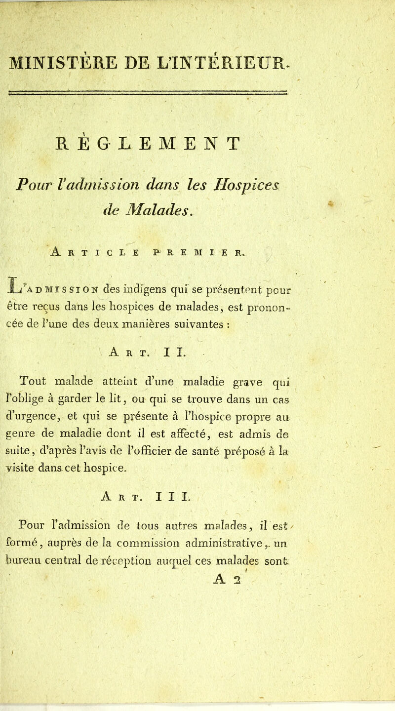 MINISTÈRE DE LTNTÉRIEUR. RÈGLEMENT Pour Vadmission dans les Hospices de Malades. Article premie r„ L’admission des indigens qui se présentent pour être reçus dans les hospices de malades, est pronon- cée de l’une des deux manières suivantes : Art. II. Tout malade atteint d’une maladie grave qui l’oblige à garder le lit, ou qui se trouve dans un cas d’urgence, et qui se présente à l’hospice propre au genre de maladie dont il est affecté, est admis de suite, d’après l’avis de l’officier de santé préposé à la visite dans, cet hospice. Art. III. Pour l’admission de tous autres malades, il est/ formé, auprès de la commission administrativeun bureau central de réception auquel ces malades sont A L